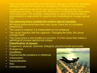 •   Thus, we have outlined the main theories of etiology in medicine. Nowadays
    etiology is a theory of causes and conditions of a disease development.
•   A cause determines specificity and quality of the bodily reaction to a
    pathological process. A cause also determines connections and regularities
    of the processes. For example, tuberculosis is caused by Micobacterium
    tuberculosisIt is responsible for specific and morphological changes typical
    of it.
•   The following these underlie the modern idea of causality:
•   All natural phenomena have their own cause, there are no causeless
    phenomena.
•   The cause is material, it is independent of our existence.
•   The cause interacts with the organism. Changing the body, the cause
    changes itself.
•   The cause gives a new quality to a process. It is the cause that makes a
    pathological process special and unique.
•   Classification of causes:
•   Exogenous: physical, chemical, biological, psychic/mental and social.
•   Endogenous.
•   Conditions.
•   Psychic/mental conditions in childhood.
•   Urbanisation.
•   Industrialisation.
•   War.
•   Unemployment.
 