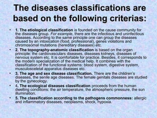 The diseases classifications are
    based on the following criterias:
•   1. The etiological classification is founded on the cause community for
    the diseases group. For example, there are the infectious and uninfectious
    diseases. According to the same principle one can group the diseases
    caused by an intoxication (food, professional), genes violations and
    chromosomal mutations (hereditary diseases) etc.
•   2. The topography-anatomic classification is based on the organ
    principle: the cardiovasculars diseases, diseases kidneys, diseases of
    nervous system etc. It is comfortable for practice. Besides, it corresponds to
    the modern specialization of the medical help. It combines with the
    classification of the functional systems: blood system, digestive system,
    musculosceletal apparatus diseases etc.
•   3. The age and sex disease classification. There are the children’s
    diseases, the senile age diseases. The female genitals diseases are studied
    by the gynecology.
•   4. The ecological diseases classification proceeds from the human
    dwelling conditions: the air temperature, the atmospheric pressure, the sun
    illumination.
•   5. The classification according to the pathogens commonness: allergic
    and inflammatory diseases, neoplasms, shock, hypoxia.
 