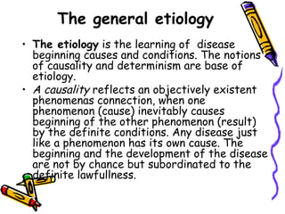 The general etiology
• The etiology is the learning of  disease
  beginning causes and conditions. The notions
  of causality and determinism are base of
  etiology.
• A causality reflects an objectively existent
  phenomenas connection, when one
  phenomenon (cause) inevitably causes
  beginning of the other phenomenon (result)
  by the definite conditions. Any disease just
  like a phenomenon has its own cause. The
  beginning and the development of the disease
  are not by chance but subordinated to the
  definite lawfullness.
 