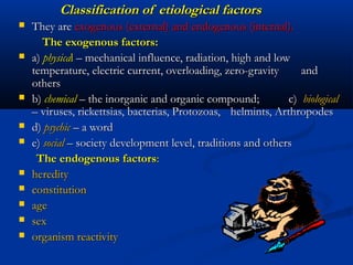 Classification of etiological factors
   They are exogenous (external) and endogenous (internal).
       The exogenous factors:
   a) physical – mechanical influence, radiation, high and low
    temperature, electric current, overloading, zero-gravity      and
    others
   b) chemical – the inorganic and organic compound;          c) biological
    – viruses, rickettsias, bacterias, Protozoas, helmints, Arthropodes
   d) psychic – a word
   e) social – society development level, traditions and others
     The endogenous factors:
   heredity
   constitution
   age
   sex
   organism reactivity
 