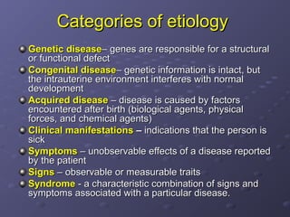 Categories of etiology
Genetic disease– genes are responsible for a structural
or functional defect
Congenital disease– genetic information is intact, but
the intrauterine environment interferes with normal
development
Acquired disease – disease is caused by factors
encountered after birth (biological agents, physical
forces, and chemical agents)
Clinical manifestations – indications that the person is
sick
Symptoms – unobservable effects of a disease reported
by the patient
Signs – observable or measurable traits
Syndrome - a characteristic combination of signs and
symptoms associated with a particular disease.
 