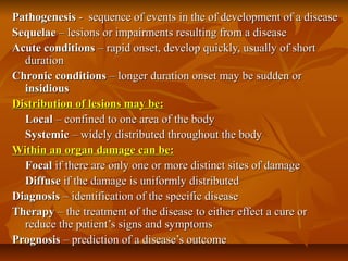 Pathogenesis - sequence of events in the of development of a disease
Sequelae – lesions or impairments resulting from a disease
Acute conditions – rapid onset, develop quickly, usually of short
  duration
Chronic conditions – longer duration onset may be sudden or
  insidious
Distribution of lesions may be:
  Local – confined to one area of the body
  Systemic – widely distributed throughout the body
Within an organ damage can be:
  Focal if there are only one or more distinct sites of damage
  Diffuse if the damage is uniformly distributed
Diagnosis – identification of the specific disease
Therapy – the treatment of the disease to either effect a cure or
  reduce the patient’s signs and symptoms
Prognosis – prediction of a disease’s outcome
 