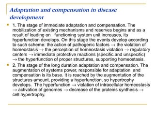 Adaptation and compensation in disease
    development
    1. The stage of immediate adaptation and compensation. The
     mobilization of existing mechanisms and reserves begins and as a
     result of loading on functioning system unit increases, its
     hyperfunction develops. On this stage the events develop according
     to such scheme: the action of pathogenic factors → the violation of
     homeostasis → the perception of homeostasis violation → regulatory
     centers → immediate protective reactions (specific and unspecific)
     → the hyperfunction of proper structures, supporting homeostasis.
    2. The stage of the long duration adaptation and compensation. The
     augmentation of systems power, responsible for adaptation and
     compensation is its base. It is reached by the augmentation of the
     structures amount, providing a hyperfunction, so hypertrophy
     develops. The hyperfunction → violation of intracellular homeostasis
     → activation of genomes → decrease of the proteins synthesis →
     cell hypertrophy.
 