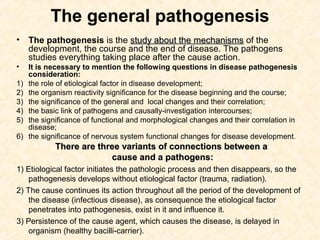 The general pathogenesis
•    The pathogenesis is the study about the mechanisms of the
     development, the course and the end of disease. The pathogens
     studies everything taking place after the cause action.
•    It is necessary to mention the following questions in disease pathogenesis
     consideration:
1)   the role of etiological factor in disease development;
2)   the organism reactivity significance for the disease beginning and the course;
3)   the significance of the general and local changes and their correlation;
4)   the basic link of pathogens and causally-investigation intercourses;
5)   the significance of functional and morphological changes and their correlation in
     disease;
6)   the significance of nervous system functional changes for disease development.
             There are three variants of connections between a
                          cause and a pathogens:
1) Etiological factor initiates the pathologic process and then disappears, so the
    pathogenesis develops without etiological factor (trauma, radiation).
2) The cause continues its action throughout all the period of the development of
    the disease (infectious disease), as consequence the etiological factor
    penetrates into pathogenesis, exist in it and influence it.
3) Persistence of the cause agent, which causes the disease, is delayed in
    organism (healthy bacilli-carrier).
 