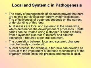 Local and Systemic in Pathogenesis

• The study of pathogenesis of diseases proved that hare
  are neither purely local nor purely systemic diseases.
  The effectiveness of treatment depends on the correct
  understanding of this idea.
• All diseases are local and systemic at the same time,
  which determines the development of processes. Dental
  caries can be treated using a stopper. If caries results
  from a systemic disorder of mineral and albumin
  exchange it requires a general treatment.
• The correlation between local and systemic changes
  must be timely considered.
• A local process, for example, a furuncle can develop as
  a result of the impairment of defense mechanisms of the
  organism which limits this process and makes it local.
 