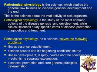 Pathological physiology is the science, which studies the
  general law fullness of disease genesis, development and
  the end.
This is the science about the vital activity of sick organism.
Pathological physiology is the study of the most common
  options of the disease genesis and development, while
  clinical sciences study specific items of disease prevention,
  diagnostics and treatment.

Pathological physiology, as a science, solves the following
  problems:
 illness essence establishment;
 disease causes and it’s beginning conditions study;
 illness development, display, course and the convalescence
  mechanisms separate explanation;
 diseases prevention and cure general principles
  determination.
 
