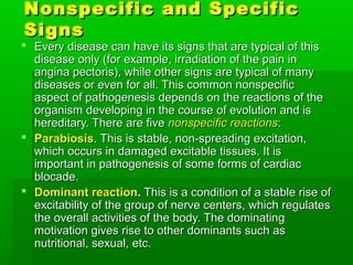 Nonspecific and Specific
Signs
 Every disease can have its signs that are typical of this
  disease only (for example, irradiation of the pain in
  angina pectoris), while other signs are typical of many
  diseases or even for all. This common nonspecific
  aspect of pathogenesis depends on the reactions of the
  organism developing in the course of evolution and is
  hereditary. There are five nonspecific reactions:
 Parabiosis. This is stable, non-spreading excitation,
  which occurs in damaged excitable tissues. It is
  important in pathogenesis of some forms of cardiac
  blocade.
 Dominant reaction. This is a condition of a stable rise of
  excitability of the group of nerve centers, which regulates
  the overall activities of the body. The dominating
  motivation gives rise to other dominants such as
  nutritional, sexual, etc.
 