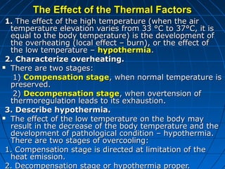 The Effect of the Thermal Factors
 1. The effect of the high temperature (when the air
  temperature elevation varies from 33 °C to 37°C, it is
  equal to the body temperature) is the development of
  the overheating (local effect – burn), or the effect of
  the low temperature – hypothermia.
 2. Characterize overheating.
 There are two stages:

   1) Compensation stage, when normal temperature is
  preserved.
   2) Decompensation stage, when overtension of
  thermoregulation leads to its exhaustion.
 3. Describe hypothermia.
 The effect of the low temperature on the body may
  result in the decrease of the body temperature and the
  development of pathological condition – hypothermia.
  There are two stages of overcooling:
 1. Compensation stage is directed at limitation of the
  heat emission.
 2. Decompensation stage or hypothermia proper.
 