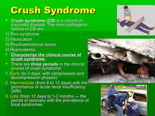 Crush Syndrome
 Crush syndrome (CS) is a variant of
    traumatic disease. The main pathogenic
    factors in CS are:
1) Pain syndrome
2) Intoxication
3) Psychoemotional stress
4) Hypovolemia
 Characterize the clinical course of
    crush syndrome.
 There are three periods in the clinical
    course of crush syndrome:
1. Early (to 3 days, with compression and
    decompression phases)
2. Intermediate (from 8 to 12 days) with the
    prominence of acute renal insufficiency
    (ARI)
3. Late (from 12 days to 1-2 months — the
    period of recovery with the prevalence of
    local syndromes.
 