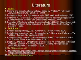 Literature
   Basic:
1. General and clinical pathophysiology / Edited by Anatoliy V. Kubyshkin –
    Vinnytsia: Nova Knuha Publishers – 2011.
2. Pathophysiology, N.K. Symeonova. Kyiv, AUS medicine Publishing, 2010.
3. Gozhenko A.I., Gurcalova I.P. General and clinical pathophysiology/ Study
    guide for medical students and practitioners.-Odessa, 2003.
4. Essentials of Pathophysiology: Concepts of Altered Health States (Lippincott
    Williams & Wilkins), Trade paperback / Carol Mattson Porth, Kathryn J.
    Gaspard. – 2003.
 Additional:
5. Robbins basic pathology, 7/e / Kumar et al. – Indian reprint, 2004.
6. Pathological physiology / Yu.I. Bondarenko, M.R. Khara, V.V. Faifura, N. Ya.
    Potikha. ‑ Ternopil: Ukrmedkniga, 2006.
7. Pathophysiology, Concepts of Altered Health States, Carol Mattson Porth,
    Glenn Matfin.- New York, Milwaukee- 2009 p.
8. Stephen J. McPhee. Pathophysiology of Disease. An introduction to Clinical
    Medicine / Stephen J. McPhee, William F. Ganong // Lunge Medical
    Books/McGraw-Hill. – 5th edition. – 2006.
9. http://testcentr.org.ua/
10. http://kroktest.org.ua/kroki/krok-1/foreign-tests/examination-tests-or-booklets-
    foreign-students-englishstep-1
11. http://online.kroktest.org.ua/
 