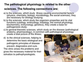 The pathological physiology is related to the other
sciences. The following connections are:
a) to the sciences, which study illness causing environmental factors
    (physics, chemistry, biology, microbiology, the social sciences), they
    are necessary for etiology studying;
b) to the sciences, which study the organism properties and its vital
    functions (cytology, embryology, histology, the normal physiology,
    biochemistry, immunology, genetics), they create a base for
    pathogenesis study;
c) to general theoretic sciences, which study an the disease (pathological
    anatomy, pharmacology), in common with pathological physiology
    create a total picture of the illness;
d) to the clinical sciences, helping to
   determine the basic etiological and
   pathogenic principles of disease
   prevent, diagnostics and cure.
The clinic arises the problems and
gives the necessary material for their
solvation to pathophysiologists.
 