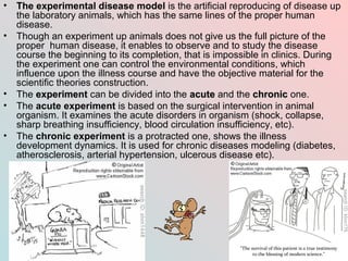 •   The experimental disease model is the artificial reproducing of disease up
    the laboratory animals, which has the same lines of the proper human
    disease.
•   Though an experiment up animals does not give us the full picture of the
    proper human disease, it enables to observe and to study the disease
    course the beginning to its completion, that is impossible in clinics. During
    the experiment one can control the environmental conditions, which
    influence upon the illness course and have the objective material for the
    scientific theories construction.
•   The experiment can be divided into the acute and the chronic one.
•   The acute experiment is based on the surgical intervention in animal
    organism. It examines the acute disorders in organism (shock, collapse,
    sharp breathing insufficiency, blood circulation insufficiency, etc).
•   The chronic experiment is a protracted one, shows the illness
    development dynamics. It is used for chronic diseases modeling (diabetes,
    atherosclerosis, arterial hypertension, ulcerous disease etc).
 