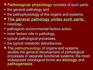  Pathological physiology consists of such parts:
► the general pathology and
► the pathophysiology of the organs and systems.
 The general pathology unites such parts:
► nosology,
► pathogenic environmental factors action,
► inner factors role in pathology, 
► typical pathological processes,
► the typical metabolic disturbances.
 The pathophysiology of organs and systems
  studies the general development of pathological
  processes in separate functional systems; the most
  widespread nosological forms are etiology and
  pathogenesis .
 