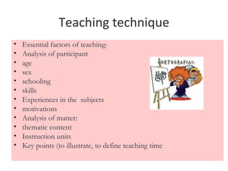 Teaching technique
•   Essential factors of teaching:
•   Analysis of participant
•   age
•   sex
•   schooling
•   skills
•   Experiences in the subjects
•   motivations
•   Analysis of matter:
•   thematic content
•   Instruction units
•   Key points (to illustrate, to define teaching time
 
