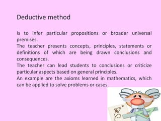 Deductive method

Is to infer particular propositions or broader universal
premises.
The teacher presents concepts, principles, statements or
definitions of which are being drawn conclusions and
consequences.
The teacher can lead students to conclusions or criticize
particular aspects based on general principles.
An example are the axioms learned in mathematics, which
can be applied to solve problems or cases.
 