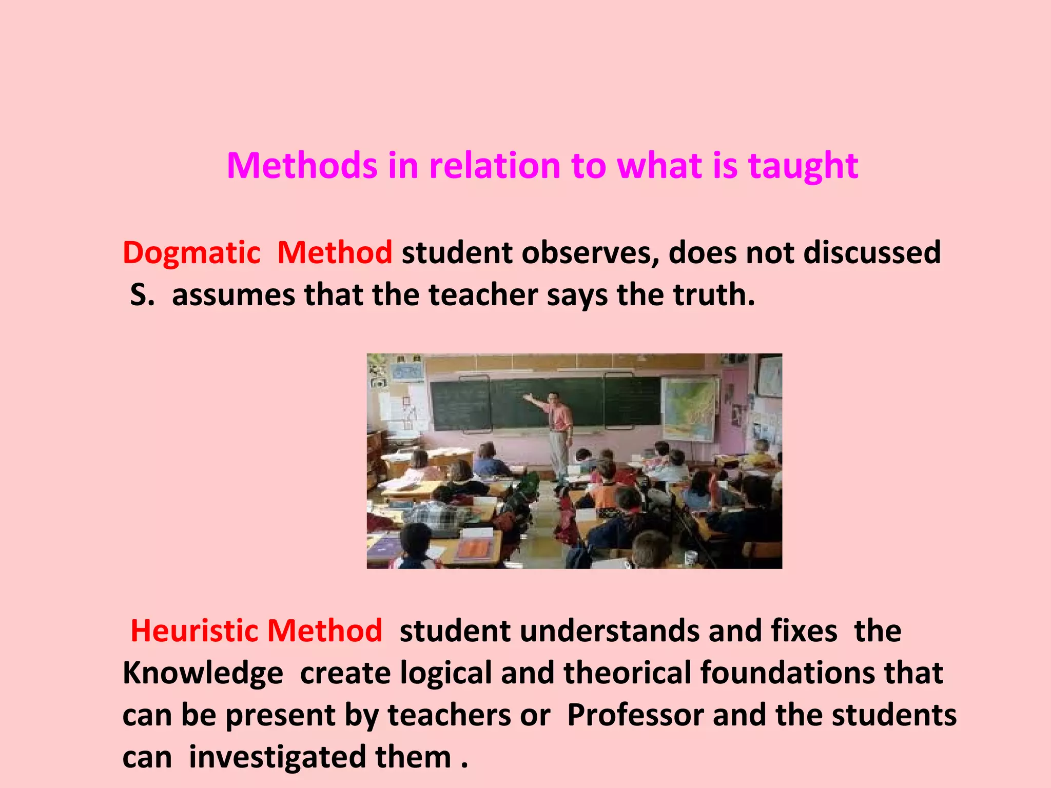 Methods in relation to what is taught
Dogmatic Method student observes, does not discussed
S. assumes that the teacher says the truth.
Heuristic Method student understands and fixes the
Knowledge create logical and theorical foundations that
can be present by teachers or Professor and the students
can investigated them .
 