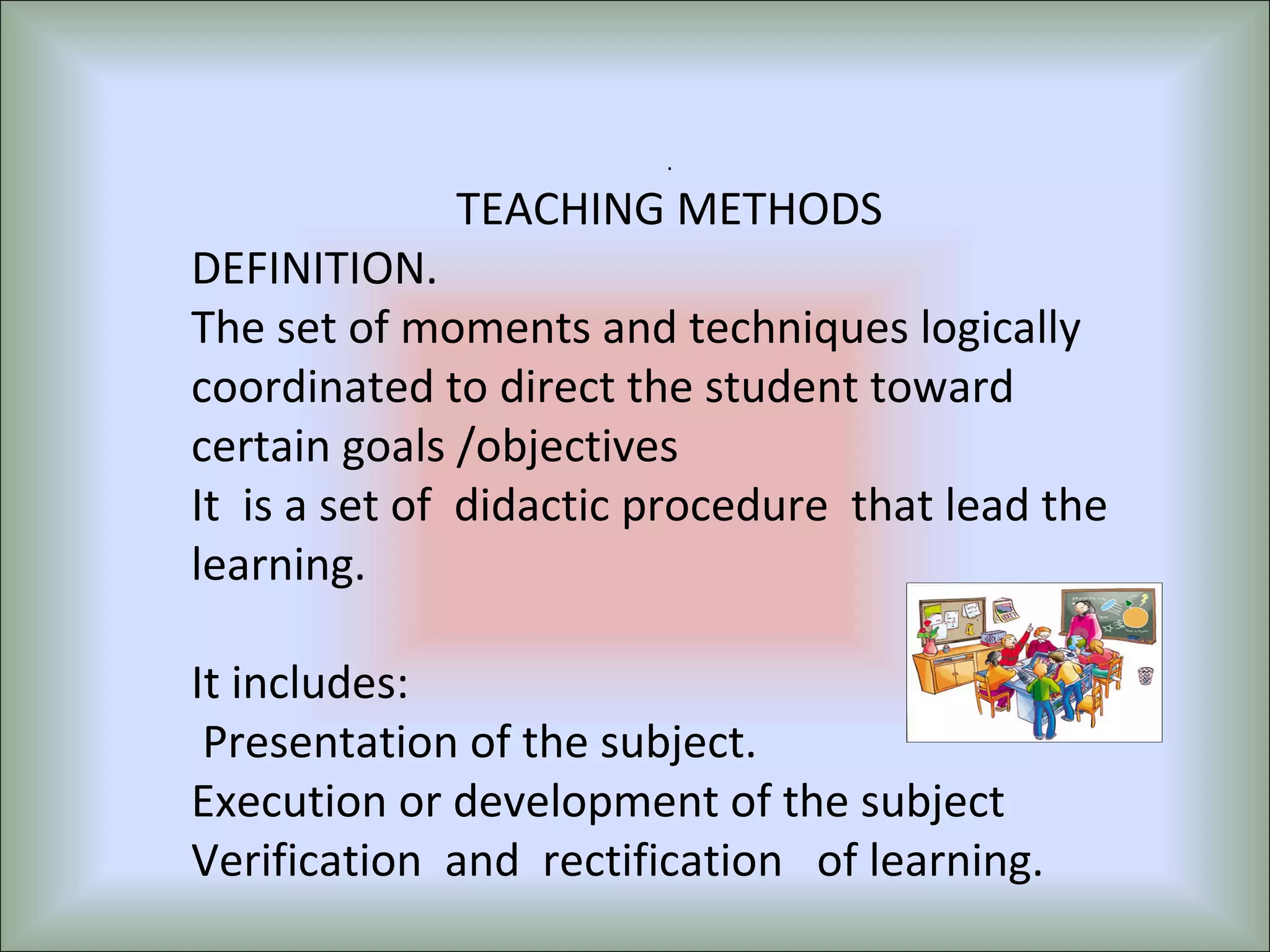 .
TEACHING METHODS
DEFINITION.
The set of moments and techniques logically
coordinated to direct the student toward
certain goals /objectives
It is a set of didactic procedure that lead the
learning.
It includes:
Presentation of the subject.
Execution or development of the subject
Verification and rectification of learning.
 