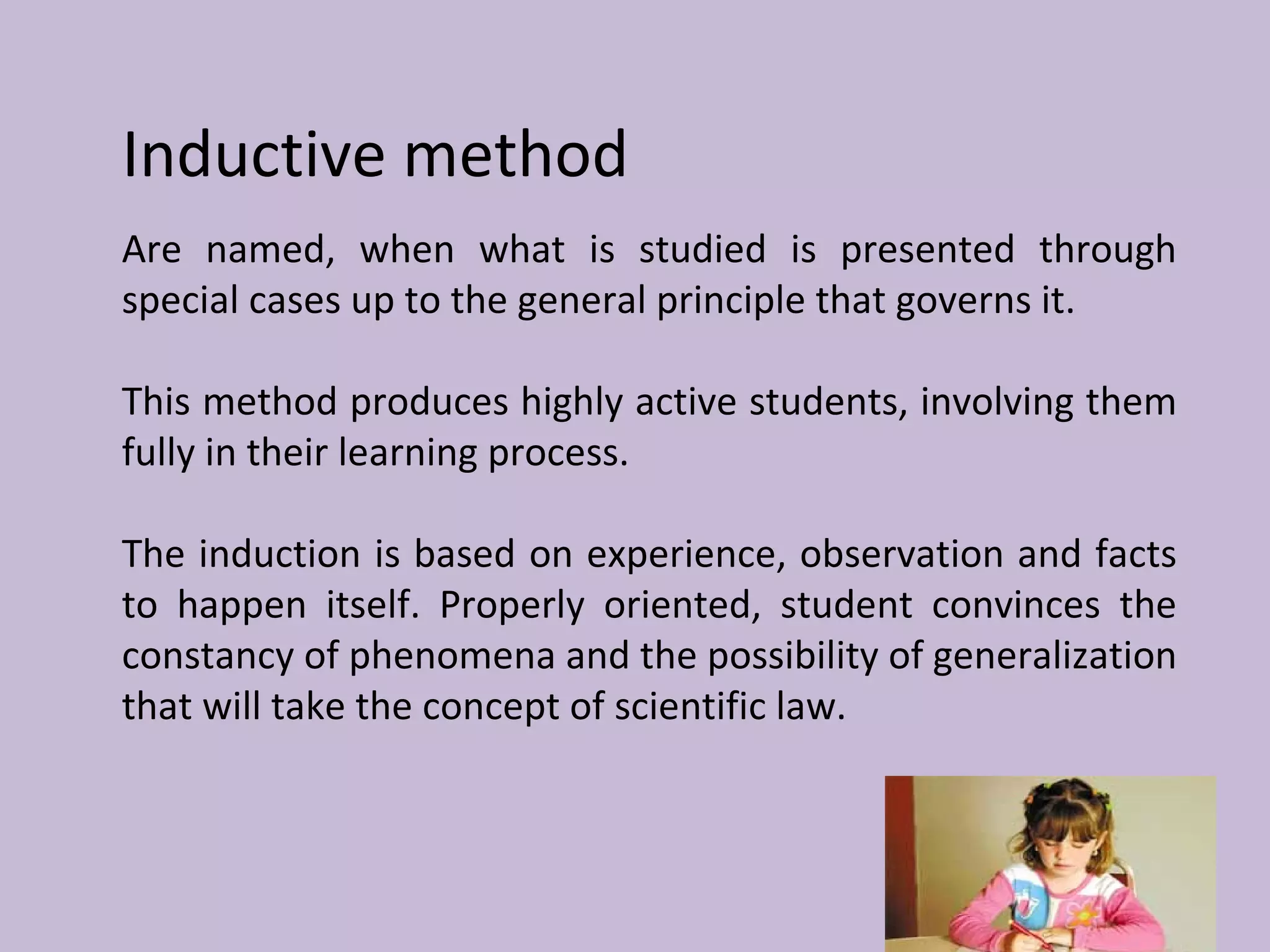 Inductive method
Are named, when what is studied is presented through
special cases up to the general principle that governs it.
This method produces highly active students, involving them
fully in their learning process.
The induction is based on experience, observation and facts
to happen itself. Properly oriented, student convinces the
constancy of phenomena and the possibility of generalization
that will take the concept of scientific law.
 
