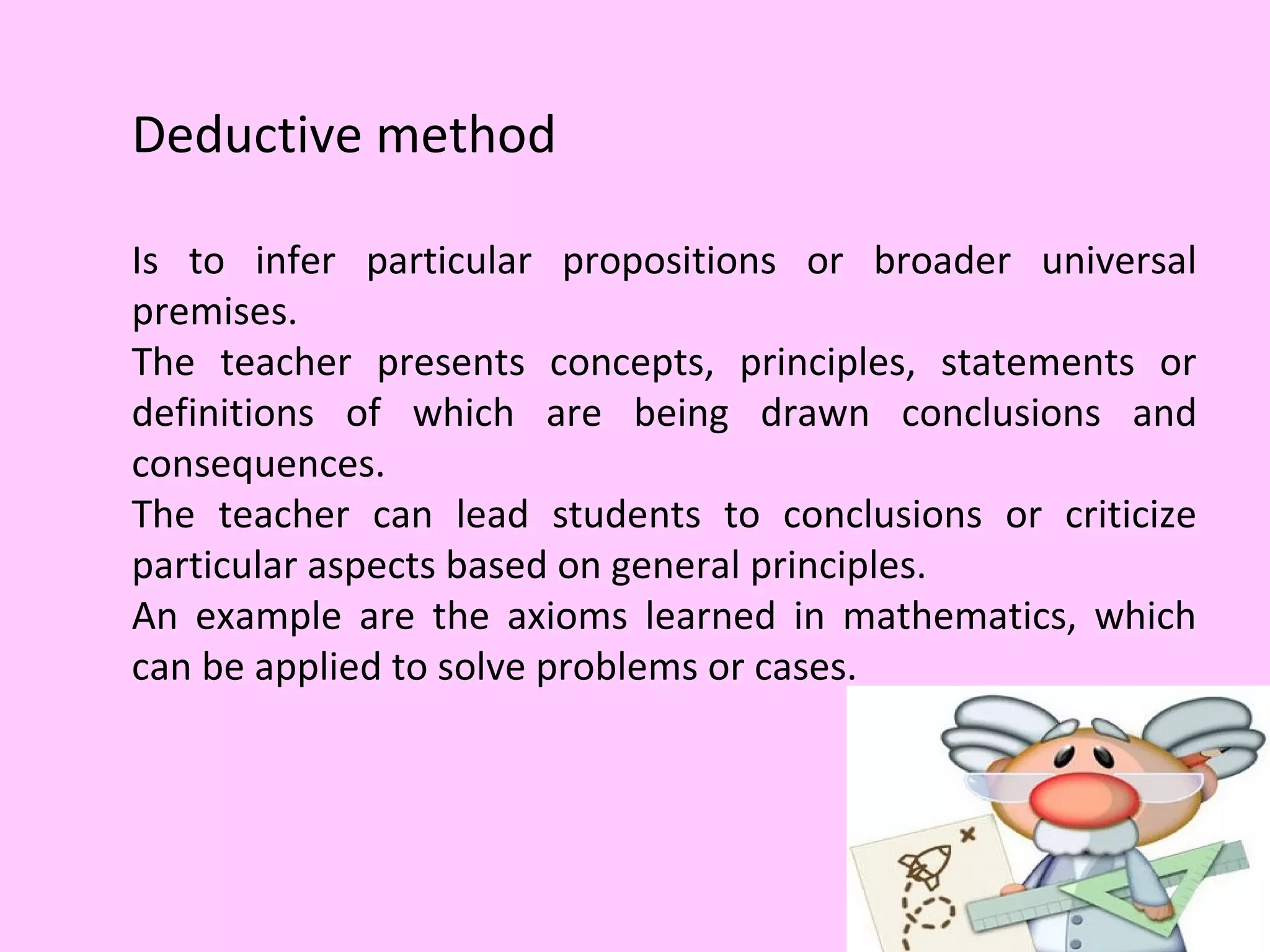 Deductive method
Is to infer particular propositions or broader universal
premises.
The teacher presents concepts, principles, statements or
definitions of which are being drawn conclusions and
consequences.
The teacher can lead students to conclusions or criticize
particular aspects based on general principles.
An example are the axioms learned in mathematics, which
can be applied to solve problems or cases.
 