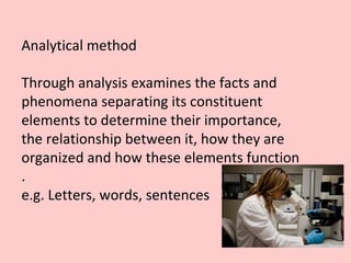 Analytical method
Through analysis examines the facts and
phenomena separating its constituent
elements to determine their importance,
the relationship between it, how they are
organized and how these elements function
.
e.g. Letters, words, sentences
 