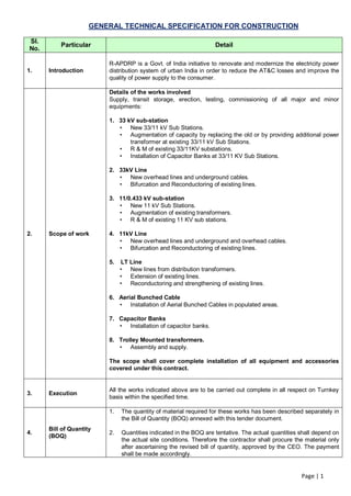 GENERAL TECHNICAL SPECIFICATION FOR CONSTRUCTION

Sl.
          Particular                                              Detail
No.

                         R-APDRP is a Govt. of India initiative to renovate and modernize the electricity power
1.    Introduction       distribution system of urban India in order to reduce the AT&C losses and improve the
                         quality of power supply to the consumer.

                         Details of the works involved
                         Supply, transit storage, erection, testing, commissioning of all major and minor
                         equipments:

                         1. 33 kV sub-station
                            • New 33/11 kV Sub Stations.
                            • Augmentation of capacity by replacing the old or by providing additional power
                                transformer at existing 33/11 kV Sub Stations.
                            • R & M of existing 33/11KV substations.
                            • Installation of Capacitor Banks at 33/11 KV Sub Stations.

                         2. 33kV Line
                            • New overhead lines and underground cables.
                            • Bifurcation and Reconductoring of existing lines.

                         3. 11/0.433 kV sub-station
                            • New 11 kV Sub Stations.
                            • Augmentation of existing transformers.
                            • R & M of existing 11 KV sub stations.

2.    Scope of work      4. 11kV Line
                            • New overhead lines and underground and overhead cables.
                            • Bifurcation and Reconductoring of existing lines.

                         5.   LT Line
                              • New lines from distribution transformers.
                              • Extension of existing lines.
                              • Reconductoring and strengthening of existing lines.

                         6. Aerial Bunched Cable
                            • Installation of Aerial Bunched Cables in populated areas.

                         7. Capacitor Banks
                            • Installation of capacitor banks.

                         8. Trolley Mounted transformers.
                            • Assembly and supply.

                         The scope shall cover complete installation of all equipment and accessories
                         covered under this contract.


                         All the works indicated above are to be carried out complete in all respect on Turnkey
3.    Execution
                         basis within the specified time.

                         1.   The quantity of material required for these works has been described separately in
                              the Bill of Quantity (BOQ) annexed with this tender document.
      Bill of Quantity
4.                       2.   Quantities indicated in the BOQ are tentative. The actual quantities shall depend on
      (BOQ)
                              the actual site conditions. Therefore the contractor shall procure the material only
                              after ascertaining the revised bill of quantity, approved by the CEO. The payment
                              shall be made accordingly.


                                                                                                   Page | 1
 