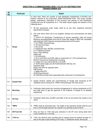 ERECTION & COMMISSIONING NEW 11/0.433 KV DISTRIBUTION
                                     TRANSFORMER S/S

Sl.
            Particular                                             Detail
No.
                           In each town, there are number of new distribution transformers (11/0.4KV) sub-
                           stations required to be constructed (25/63/100/250/400 KVA). The scope includes
                           design, engineering, fabrication of the structure and placing of new Distribution
                           Transformer and its accessories on it. This shall include supply and erection of the
                           following items: -

                           1. All the equipments under scope shall be as per their respective technical
                              specification enclosed.

                           2. The main items which are to be supplied, erected and commissioned are listed
                              below: -
                           - 11 KV/0.4 KV Distribution Transformers of various capacities. (with oil) having
                              efficiency equivalent/better than that for three Star ratings of BEE with completely
                              self protective (CSP) features and guaranteed period of five years.
                           - 11 KV TPMO- Horizontal type
                           - 11 KV Drop Out fuses.
1.    Scope                - 11 KV LA set
                           - LT Distribution Box, MCCBs, neutral link etc.
                           - LT CT Metering Cubicle
                           - Pipe in Pipe earthing
                           - Cable lugs
                           - 11 KV jointing kit.
                           - 11 KV 3 core 70mm sq XLPE cable or construction of 11 KV overhead lines.
                           - Plinth/'H' structure for transformers mounting.
                           - LT cables (3.5 core) 240 & 400 Sq. mm XLPE
                           - LT XLPE cable single core 50,70,240,400,630,1000 Sq. mm.
                           - Capacitor bank.
                           - Heavy duty SFU for capacitor bank.
                           - FRP fencing
                           - 11 Meter long STP.
                           - ACSR Dog conductor.
                           - GI/ GSS Wire & other items associated with construction of overhead line.


                           3. Supply erection, testing and commissioning of double pole structures at DT
1.1   Double Pole
                              substation site for fixing of LA, TPMO- Horizontal type, DO Fuse set etc.


                           4. Contractor shall evolve the mounting arrangements of various equipments on DT
1.2   Mounting                and shall have to get the approval of the Engineer in-charge for its detailed
                              engineering.


                           5. Contractor shall carry out BDV and DGA of the oil and submit the results to the
1.3   Oil Test
                              owner.


1.4   TMPO                 6. TPMO shall be Horizontal type. The height of the operating handle shall be such
                              that a normal height operator can operate it by standing at ground level.

1.5   DO Fuse Set          7. Drop out fuse on 11KV side give protection to the DT even during dead short
                              circuit condition at 11 KV side.

1.6   11kV LA              8. 11KV LAs shall be pole mounted and its neutral points be earthed through G.I.
                              strip to the pipe in pipe earthing of DT body, LT distribution board, fencing etc.



                                                                                                 Page | 26
 