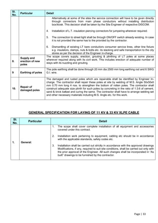 Sl.
      Particular          Detail
No.
                               Alternatively at some of the sites the service connection will have to be given directly
                               through connectors from main phase conductors without installing distribution
                               box/kiosk. This decision shall be taken by the Site Engineer of respective DISCOM.

                          4.   Installation of L.T. insulation piercing connectors for jumpering wherever required.

                          5.   The connection to street light shall be through ON/OFF switch already existing. In case
                               it is not provided the same has to the provided by the contractor.

                          6.  Dismantling of existing LT bare conductors consumer service lines, other line fixture
                              e.g. insulators, clamps, nuts & bolts etc. its stacking and safe transportation to the city
                              stores as per the decision of the Engineer in-charge.
                          The scope covers supply, erection, grouting & plinthing of LT poles at some places
      Supply and
                          wherever required along with its civil work. This includes erection of adequate number of
8.    erection of new
                          stays with its nuzzling and grouting.
      poles
                          The pole earthing shall be done through 20 mm dia 2500 mm long earthing rod and 6 SWG
9     Earthing of poles   G.I. wire.

                          The damaged and rusted poles which are repairable shall be identified by Engineer In-
                          charge. The contractor shall repair these poles at site by welding of M.S. Angle 50x50x6
                          mm 0.70 mm long 4 nos. to strengthen the bottom of rotten poles. The contractor shall
      Repair of
10.                       construct adequate size plinth for such poles by concreting in the ratio of 1:3:6 of cement,
      damaged poles
                          sand & brick ballast and curing the same. The contractor shall have to arrange welding set
                          and other necessary materials including M.S. Angle etc. for this work.




            GENERAL SPECIFICATION FOR LAYING OF 11 KV & 33 KV XLPE CABLE

Sl.
            Particular                                                   Detail
No.
                               1.   The scope shall cover complete installation of all equipment and accessories
                                    covered under this contract.

                               2.   Installation work pertaining to equipment, cabling etc should be in accordance
                                    with the applicable standards, safety codes etc.
1.    General:
                               3.   Installation shall be carried out strictly in accordance with the approved drawings
                                    Modifications, if any, required to suit site conditions, shall be carried out only with
                                    the prior approval of the Engineer. All such changes shall be incorporated in “As
                                    built” drawings to be furnished by the contractor.




                                                                                                         Page | 33
 