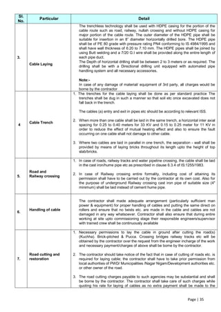 Sl.
           Particular                                             Detail
No.
                             The trenchless technology shall be used with HDPE casing for the portion of the
                             cable route such as road, railway, nullah crossing and without HDPE casing for
                             major portion of the cable route. The outer diameter of the HDPE pipe shall be
                             suitable for insertion in an 8” diameter horizontally drilled bore. The HDPE pipe
                             shall be of PE 80 grade with pressure rating PN4 conforming to IS 4984/1995 and
                             shall have wall thickness of 6.20 to 7.10 mm. The HDPE pipes shall be joined by
                             using Butt welding and a 7/20 G.I wire shall be provided along the entire length of
3.                           each pipe duct.
                             The Depth of horizontal drilling shall be between 2 to 3 meters or as required. The
      Cable Laying
                             drilling shall be with a Directional drilling unit equipped with automated pipe
                             handling system and all necessary accessories.

                             Note:-
                             In case of any damage of material/ equipment of 3rd party, all charges would be
                             borne by the contractor
                          1. The trenches for the cable laying shall be done as per standard practice The
                             trenches shall be dug in such a manner so that soil etc once excavated does not
                             fall back in the trench.

                             The cables (a) entry and exit in pipes etc should be according to relevant ISS.

                          2. When more than one cable shall be laid in the same trench, a horizontal inter axial
      Cable Trench
4                            spacing for 0.25 to 0.40 meters for 33 KV and 0.15 to 0.25 meter for 11 KV in
                             order to reduce the effect of mutual heating effect and also to ensure the fault
                             occurring on one cable shall not damage to other cable.

                          3. Where two cables are laid in parallel in one trench, the separation - wall shall be
                             provided by means of laying bricks throughout its length upto the height of top
                             slab/bricks.

                          1. In case of roads, railway tracks and water pipeline crossing, the cable shall be laid
                             in the cast iron/hume pipe etc as prescribed in clause 6.3.4 of IS:1255/1983.
      Road and
                          2. In case of Railway crossing entire formality, including cost of attaining its
5.    Railway crossing
                             permission shall have to be carried out by the contractor at its own cost. Also for
                             the purpose of underground Railway crossing cast iron pipe of suitable size (4"
                             minimum) shall be laid instead of cement hume pipe.


                             The contractor shall made adequate arrangement (particularly sufficient man
                             power & equipment) for proper handling of cables and putting the same direct on
      Handling of cable      rollers and ensure that no twists etc. are made in the cable and cables are not
6.
                             damaged in any way whatsoever. Contractor shall also ensure that during entire
                             working at site upto commissioning stage their responsible engineers/supervisor
                             with trained crew shall be continuously available

                          1. Necessary permissions to lay the cable in ground after cutting the road(s)
                             (Kuchha). Brick-pitched & Pucca. Crossing bridges railway tracks etc will be
                             obtained by the contractor over the request from the engineer incharge of the work
                             and necessary payment/charges of above shall be borne by the contractor.

      Road cutting and    2. The contractor should take notice of the fact that in case of cutting of roads etc. is
7.    restoration            required for laying cable; the contractor shall have to take prior permission from
                             local authorities of PWD/ Municipalities /Nagar Nigam/Development authorities etc.
                             or other owner of the road.

                          3. The road cutting charges payable to such agencies may be substantial and shall
                             be borne by the contractor. The contractor shall take care of such charges while
                             quoting his rate for laying of cables as no extra payment shall be made to the


                                                                                                 Page | 35
 