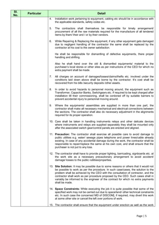 Sl.
      Particular                                            Detail
No.
                   4.   Installation work pertaining to equipment, cabling etc should be in accordance with
                        the applicable standards, safety codes etc.

                   5.   The contractors shall themselves be responsible for timely arrangement/
                        procurement of all the raw materials required for the manufacture of all tendered
                        items by them/ their and / or by their vendors.

                   6.   While Repairing & Replacing the equipment, if any other equipment gets damaged
                        due to negligent handling of the contractor the same shall be replaced by the
                        contractor at his cost to the owner satisfaction.

                        He shall be responsible for dismantling of defective equipments, there proper
                        handling and shifting.

                        Also he shall hand over the old & dismantled equipments/ material to the
                        purchaser‟s local stores or other sites as per instructions of the CEO for which no
                        extra payment shall be made.

                   7.   All charges on account of damages/losses/claims/thefts etc. involved under the
                        conditions laid down above shall be borne by the contractor. It‟s cost shall be
                        recovered from his bills /security deposits /other assets.

                   8.   In order to avoid hazards to personnel moving around, the equipment such as
                        Transformer, Capacitor Banks, Switchgears etc. if required to be kept charged after
                        installation till their commissioning, shall be cordoned off by suitable barriers to
                        prevent accidental injury to personnel moving around.

                   9.   Where the equipments/ assemblies are supplied in more than one part, the
                        contractor shall make all necessary mechanical and electrical connections between
                        the sections. The contractor shall also do necessary adjustment in the alignments
                        required for its proper operation.

                   10. Care shall be taken in handling instruments relays and other delicate devices
                       where instruments and relays are supplied separately they shall be mounted only
                       after the associated switch gear/control panels are erected and aligned.

                   11. Precaution: The contractor shall exercise all possible care to avoid damage to
                       public utilities e.g. water/ sewage pipes telephone and power lines/cable already
                       existing. In case of any accidental damage during the work, the contractor shall be
                       responsible to repair/replace the same at his own cost, and shall ensure that the
                       purchaser is not put to any loss.

                   12. The contractor shall have to provide proper lighting, barricading, signboards etc. at
                       the work site as a necessary precautionary arrangement to avoid accident/
                       damage/ losses to the public /utilities/properties.

                   13. Site Solution: It may be possible due to some reasons or others that it would not
                       be possible to work as per the procedure. In such case/cases, the solution to the
                       problem shall be achieved by the CEO with the consultation of contractor, and the
                       contractor shall work as per procedure proposed by the CEO. Such cases shall in
                       variably be informed to the engineer of the contract for which no extra payments
                       shall be made.

                   14. Space Constraints: While executing the job it is quite possible that some of the
                       specified work may not be carried out due to space/land/ other technical constraints
                       etc. In such case the concerned MD of DISCOM], if required, may divert this work
                       at some other site or cancel the left over portions of work.

                   15. The contractor shall ensure that the equipment under erection as well as the work



                                                                                             Page | 5
 