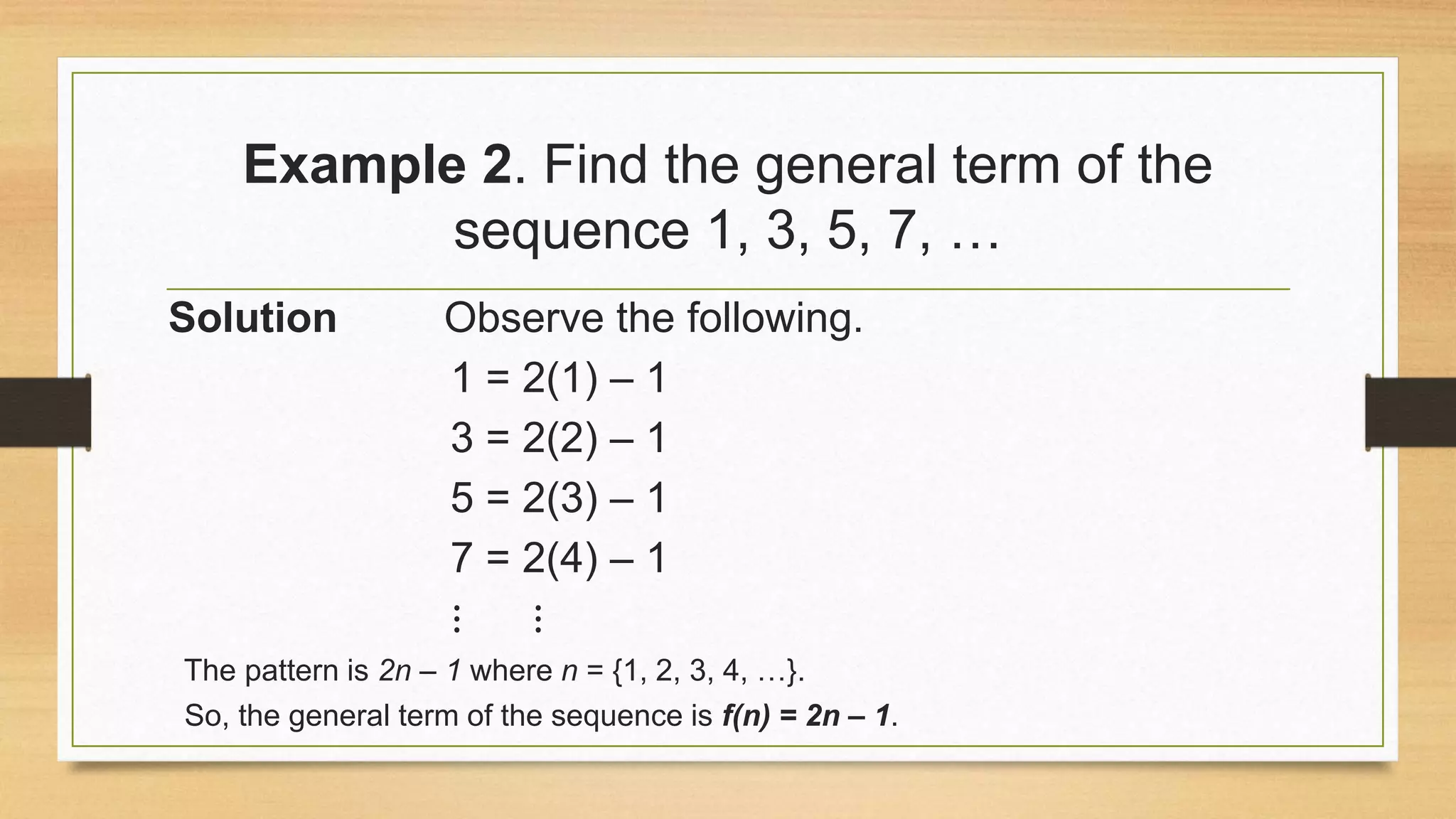 Example 2. Find the general term of the
sequence 1, 3, 5, 7, …
Solution Observe the following.
1 = 2(1) – 1
3 = 2(2) – 1
5 = 2(3) – 1
7 = 2(4) – 1
⋮ ⋮
The pattern is 2n – 1 where n = {1, 2, 3, 4, …}.
So, the general term of the sequence is f(n) = 2n – 1.
 
