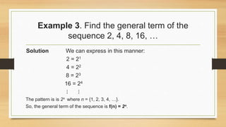 Example 3. Find the general term of the
sequence 2, 4, 8, 16, …
Solution We can express in this manner:
2 = 21
4 = 22
8 = 23
16 = 24
⋮ ⋮
The pattern is is 2n where n = {1, 2, 3, 4, …}.
So, the general term of the sequence is f(n) = 2n.
 