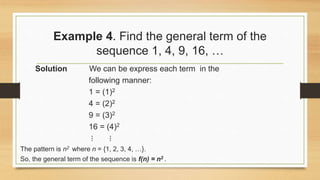 Example 4. Find the general term of the
sequence 1, 4, 9, 16, …
Solution We can be express each term in the
following manner:
1 = (1)2
4 = (2)2
9 = (3)2
16 = (4)2
⋮ ⋮
The pattern is n2 where n = {1, 2, 3, 4, …}.
So, the general term of the sequence is f(n) = n2 .
 