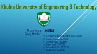 Khulna University of Engineering & Technology
Group Name: ANGSHUK
Group Member:
✓ Swakhar Das (1521039)
✓ Shamiul Shammu (1521041)
✓ Fahim Morshed (1521049)
✓ Foysal Habib (1521052)
✓ Ananya Aditta Dey (1521053)
✓ S. M. Kamrul Hasan (1521057)(group leader)
 