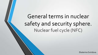 General terms in nuclear
safety and security sphere.
Nuclear fuel cycle (NFC)
Ekaterina Sviridova
 