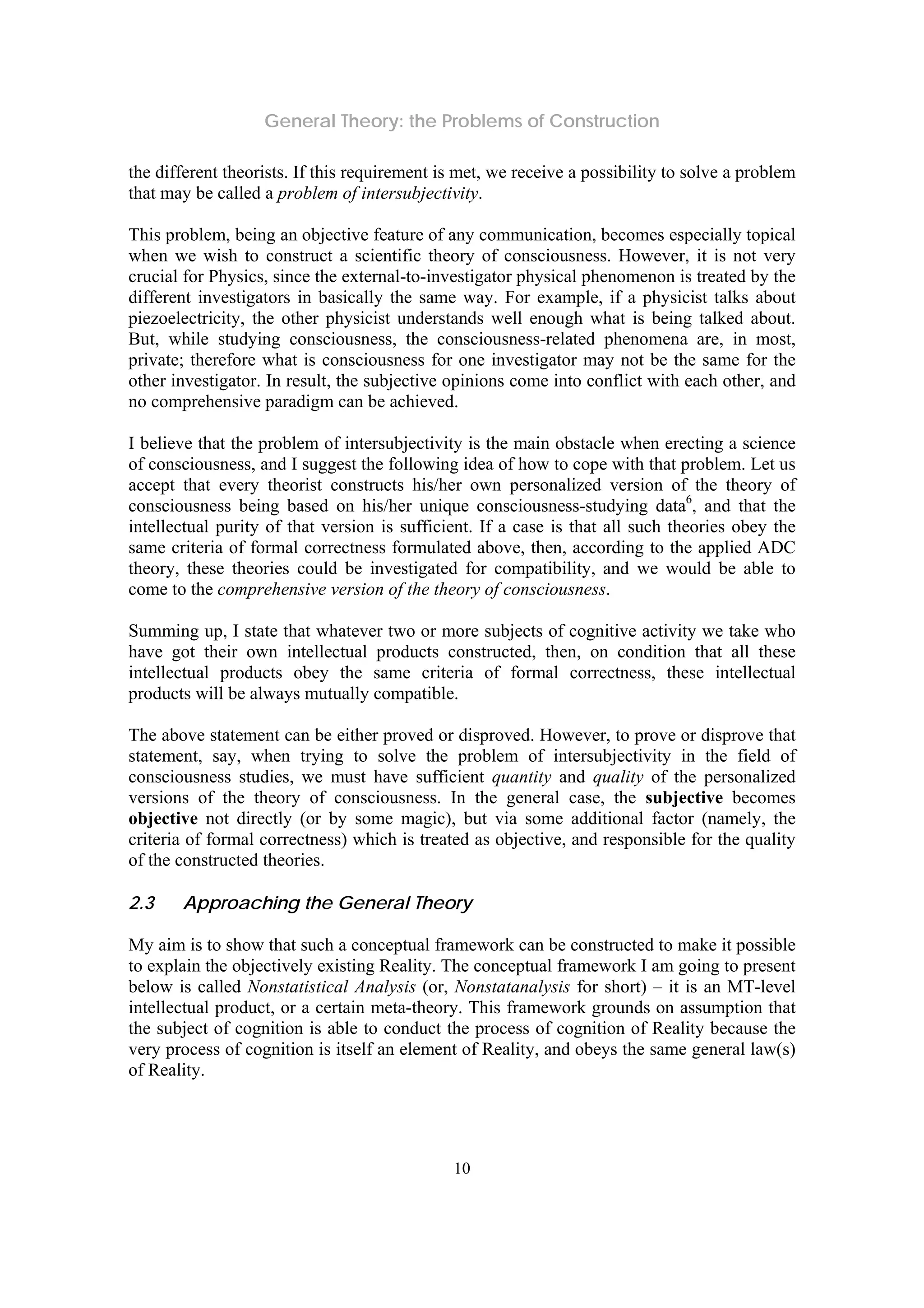 General Theory: the Problems of Construction
10
the different theorists. If this requirement is met, we receive a possibility to solve a problem
that may be called a problem of intersubjectivity.
This problem, being an objective feature of any communication, becomes especially topical
when we wish to construct a scientific theory of consciousness. However, it is not very
crucial for Physics, since the external-to-investigator physical phenomenon is treated by the
different investigators in basically the same way. For example, if a physicist talks about
piezoelectricity, the other physicist understands well enough what is being talked about.
But, while studying consciousness, the consciousness-related phenomena are, in most,
private; therefore what is consciousness for one investigator may not be the same for the
other investigator. In result, the subjective opinions come into conflict with each other, and
no comprehensive paradigm can be achieved.
I believe that the problem of intersubjectivity is the main obstacle when erecting a science
of consciousness, and I suggest the following idea of how to cope with that problem. Let us
accept that every theorist constructs his/her own personalized version of the theory of
consciousness being based on his/her unique consciousness-studying data6
, and that the
intellectual purity of that version is sufficient. If a case is that all such theories obey the
same criteria of formal correctness formulated above, then, according to the applied ADC
theory, these theories could be investigated for compatibility, and we would be able to
come to the comprehensive version of the theory of consciousness.
Summing up, I state that whatever two or more subjects of cognitive activity we take who
have got their own intellectual products constructed, then, on condition that all these
intellectual products obey the same criteria of formal correctness, these intellectual
products will be always mutually compatible.
The above statement can be either proved or disproved. However, to prove or disprove that
statement, say, when trying to solve the problem of intersubjectivity in the field of
consciousness studies, we must have sufficient quantity and quality of the personalized
versions of the theory of consciousness. In the general case, the subjective becomes
objective not directly (or by some magic), but via some additional factor (namely, the
criteria of formal correctness) which is treated as objective, and responsible for the quality
of the constructed theories.
2.3 Approaching the General Theory
My aim is to show that such a conceptual framework can be constructed to make it possible
to explain the objectively existing Reality. The conceptual framework I am going to present
below is called Nonstatistical Analysis (or, Nonstatanalysis for short) – it is an MT-level
intellectual product, or a certain meta-theory. This framework grounds on assumption that
the subject of cognition is able to conduct the process of cognition of Reality because the
very process of cognition is itself an element of Reality, and obeys the same general law(s)
of Reality.
 