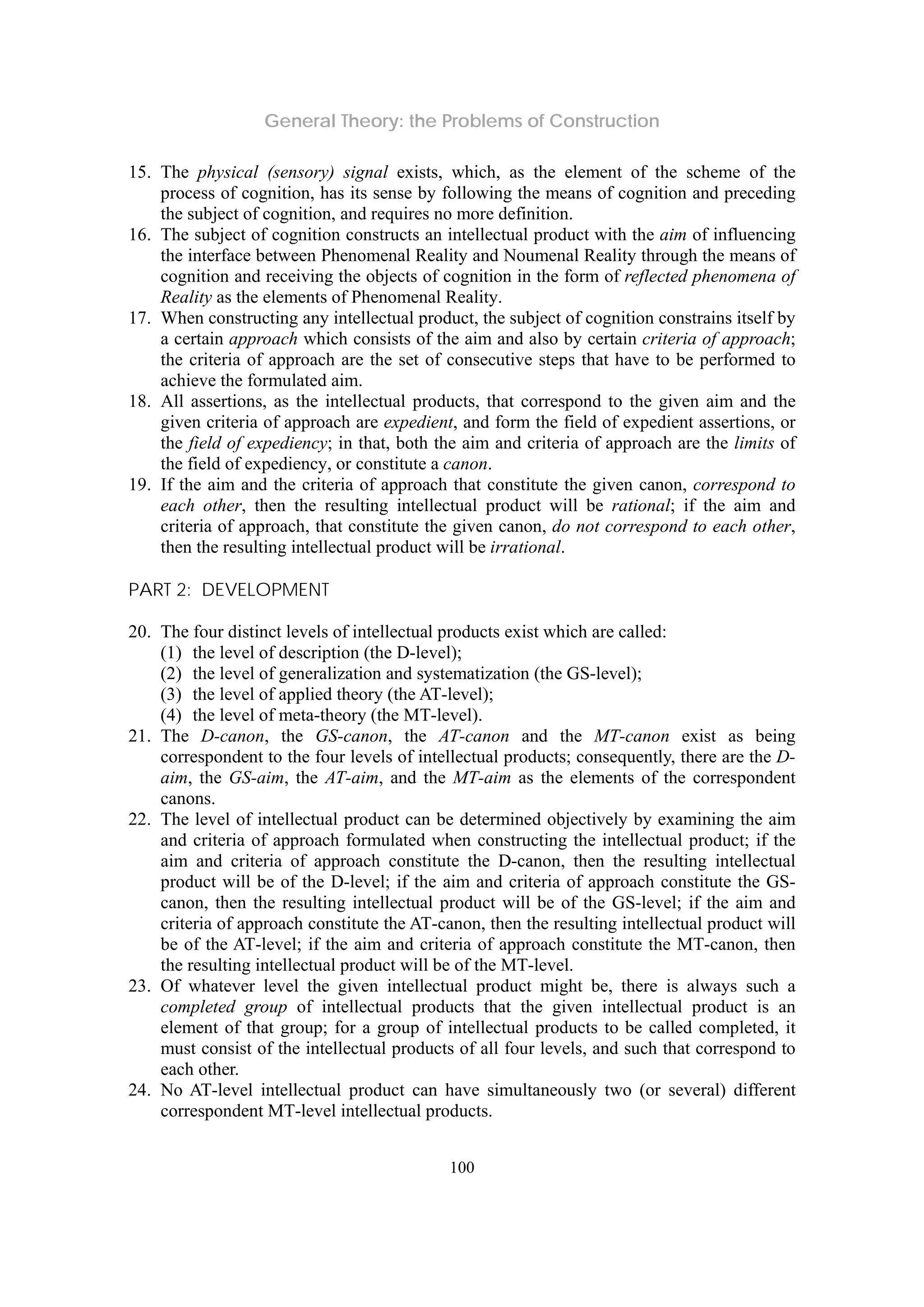 General Theory: the Problems of Construction
100
15. The physical (sensory) signal exists, which, as the element of the scheme of the
process of cognition, has its sense by following the means of cognition and preceding
the subject of cognition, and requires no more definition.
16. The subject of cognition constructs an intellectual product with the aim of influencing
the interface between Phenomenal Reality and Noumenal Reality through the means of
cognition and receiving the objects of cognition in the form of reflected phenomena of
Reality as the elements of Phenomenal Reality.
17. When constructing any intellectual product, the subject of cognition constrains itself by
a certain approach which consists of the aim and also by certain criteria of approach;
the criteria of approach are the set of consecutive steps that have to be performed to
achieve the formulated aim.
18. All assertions, as the intellectual products, that correspond to the given aim and the
given criteria of approach are expedient, and form the field of expedient assertions, or
the field of expediency; in that, both the aim and criteria of approach are the limits of
the field of expediency, or constitute a canon.
19. If the aim and the criteria of approach that constitute the given canon, correspond to
each other, then the resulting intellectual product will be rational; if the aim and
criteria of approach, that constitute the given canon, do not correspond to each other,
then the resulting intellectual product will be irrational.
PART 2: DEVELOPMENT
20. The four distinct levels of intellectual products exist which are called:
(1) the level of description (the D-level);
(2) the level of generalization and systematization (the GS-level);
(3) the level of applied theory (the AT-level);
(4) the level of meta-theory (the MT-level).
21. The D-canon, the GS-canon, the AT-canon and the MT-canon exist as being
correspondent to the four levels of intellectual products; consequently, there are the D-
aim, the GS-aim, the AT-aim, and the MT-aim as the elements of the correspondent
canons.
22. The level of intellectual product can be determined objectively by examining the aim
and criteria of approach formulated when constructing the intellectual product; if the
aim and criteria of approach constitute the D-canon, then the resulting intellectual
product will be of the D-level; if the aim and criteria of approach constitute the GS-
canon, then the resulting intellectual product will be of the GS-level; if the aim and
criteria of approach constitute the AT-canon, then the resulting intellectual product will
be of the AT-level; if the aim and criteria of approach constitute the MT-canon, then
the resulting intellectual product will be of the MT-level.
23. Of whatever level the given intellectual product might be, there is always such a
completed group of intellectual products that the given intellectual product is an
element of that group; for a group of intellectual products to be called completed, it
must consist of the intellectual products of all four levels, and such that correspond to
each other.
24. No AT-level intellectual product can have simultaneously two (or several) different
correspondent MT-level intellectual products.
 
