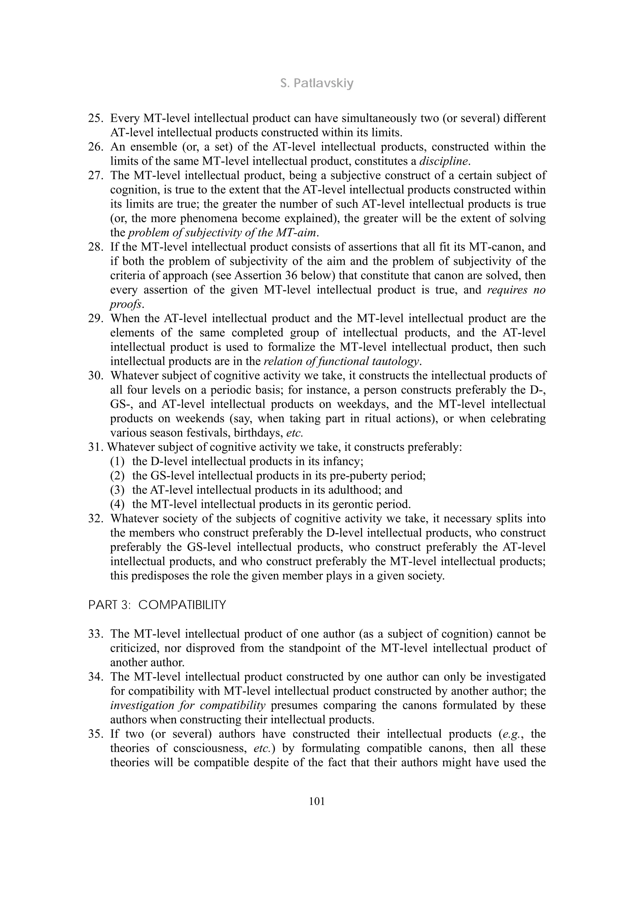 S. Patlavskiy
101
25. Every MT-level intellectual product can have simultaneously two (or several) different
AT-level intellectual products constructed within its limits.
26. An ensemble (or, a set) of the AT-level intellectual products, constructed within the
limits of the same MT-level intellectual product, constitutes a discipline.
27. The MT-level intellectual product, being a subjective construct of a certain subject of
cognition, is true to the extent that the AT-level intellectual products constructed within
its limits are true; the greater the number of such AT-level intellectual products is true
(or, the more phenomena become explained), the greater will be the extent of solving
the problem of subjectivity of the MT-aim.
28. If the MT-level intellectual product consists of assertions that all fit its MT-canon, and
if both the problem of subjectivity of the aim and the problem of subjectivity of the
criteria of approach (see Assertion 36 below) that constitute that canon are solved, then
every assertion of the given MT-level intellectual product is true, and requires no
proofs.
29. When the AT-level intellectual product and the MT-level intellectual product are the
elements of the same completed group of intellectual products, and the AT-level
intellectual product is used to formalize the MT-level intellectual product, then such
intellectual products are in the relation of functional tautology.
30. Whatever subject of cognitive activity we take, it constructs the intellectual products of
all four levels on a periodic basis; for instance, a person constructs preferably the D-,
GS-, and AT-level intellectual products on weekdays, and the MT-level intellectual
products on weekends (say, when taking part in ritual actions), or when celebrating
various season festivals, birthdays, etc.
31. Whatever subject of cognitive activity we take, it constructs preferably:
(1) the D-level intellectual products in its infancy;
(2) the GS-level intellectual products in its pre-puberty period;
(3) the AT-level intellectual products in its adulthood; and
(4) the MT-level intellectual products in its gerontic period.
32. Whatever society of the subjects of cognitive activity we take, it necessary splits into
the members who construct preferably the D-level intellectual products, who construct
preferably the GS-level intellectual products, who construct preferably the AT-level
intellectual products, and who construct preferably the MT-level intellectual products;
this predisposes the role the given member plays in a given society.
PART 3: COMPATIBILITY
33. The MT-level intellectual product of one author (as a subject of cognition) cannot be
criticized, nor disproved from the standpoint of the MT-level intellectual product of
another author.
34. The MT-level intellectual product constructed by one author can only be investigated
for compatibility with MT-level intellectual product constructed by another author; the
investigation for compatibility presumes comparing the canons formulated by these
authors when constructing their intellectual products.
35. If two (or several) authors have constructed their intellectual products (e.g., the
theories of consciousness, etc.) by formulating compatible canons, then all these
theories will be compatible despite of the fact that their authors might have used the
 
