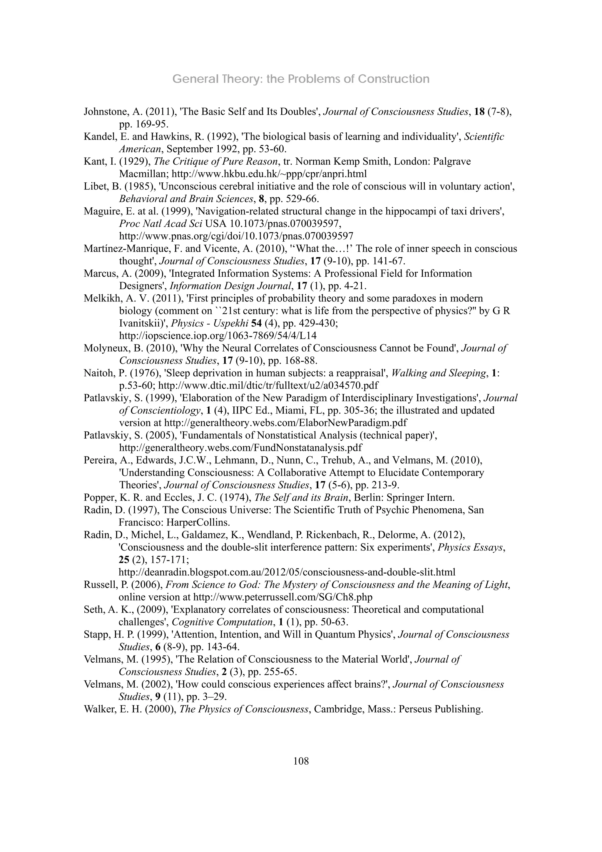 General Theory: the Problems of Construction
108
Johnstone, A. (2011), 'The Basic Self and Its Doubles', Journal of Consciousness Studies, 18 (7-8),
pp. 169-95.
Kandel, E. and Hawkins, R. (1992), 'The biological basis of learning and individuality', Scientific
American, September 1992, pp. 53-60.
Kant, I. (1929), The Critique of Pure Reason, tr. Norman Kemp Smith, London: Palgrave
Macmillan; http://www.hkbu.edu.hk/~ppp/cpr/anpri.html
Libet, B. (1985), 'Unconscious cerebral initiative and the role of conscious will in voluntary action',
Behavioral and Brain Sciences, 8, pp. 529-66.
Maguire, E. at al. (1999), 'Navigation-related structural change in the hippocampi of taxi drivers',
Proc Natl Acad Sci USA 10.1073/pnas.070039597,
http://www.pnas.org/cgi/doi/10.1073/pnas.070039597
Martínez-Manrique, F. and Vicente, A. (2010), '‘What the…!’ The role of inner speech in conscious
thought', Journal of Consciousness Studies, 17 (9-10), pp. 141-67.
Marcus, A. (2009), 'Integrated Information Systems: A Professional Field for Information
Designers', Information Design Journal, 17 (1), pp. 4-21.
Melkikh, A. V. (2011), 'First principles of probability theory and some paradoxes in modern
biology (comment on ``21st century: what is life from the perspective of physics?'' by G R
Ivanitskii)', Physics - Uspekhi 54 (4), pp. 429-430;
http://iopscience.iop.org/1063-7869/54/4/L14
Molyneux, B. (2010), 'Why the Neural Correlates of Consciousness Cannot be Found', Journal of
Consciousness Studies, 17 (9-10), pp. 168-88.
Naitoh, P. (1976), 'Sleep deprivation in human subjects: a reappraisal', Walking and Sleeping, 1:
p.53-60; http://www.dtic.mil/dtic/tr/fulltext/u2/a034570.pdf
Patlavskiy, S. (1999), 'Elaboration of the New Paradigm of Interdisciplinary Investigations', Journal
of Conscientiology, 1 (4), IIPC Ed., Miami, FL, pp. 305-36; the illustrated and updated
version at http://generaltheory.webs.com/ElaborNewParadigm.pdf
Patlavskiy, S. (2005), 'Fundamentals of Nonstatistical Analysis (technical paper)',
http://generaltheory.webs.com/FundNonstatanalysis.pdf
Pereira, A., Edwards, J.C.W., Lehmann, D., Nunn, C., Trehub, A., and Velmans, M. (2010),
'Understanding Consciousness: A Collaborative Attempt to Elucidate Contemporary
Theories', Journal of Consciousness Studies, 17 (5-6), pp. 213-9.
Popper, K. R. and Eccles, J. C. (1974), The Self and its Brain, Berlin: Springer Intern.
Radin, D. (1997), The Conscious Universe: The Scientific Truth of Psychic Phenomena, San
Francisco: HarperCollins.
Radin, D., Michel, L., Galdamez, K., Wendland, P. Rickenbach, R., Delorme, A. (2012),
'Consciousness and the double-slit interference pattern: Six experiments', Physics Essays,
25 (2), 157-171;
http://deanradin.blogspot.com.au/2012/05/consciousness-and-double-slit.html
Russell, P. (2006), From Science to God: The Mystery of Consciousness and the Meaning of Light,
online version at http://www.peterrussell.com/SG/Ch8.php
Seth, A. K., (2009), 'Explanatory correlates of consciousness: Theoretical and computational
challenges', Cognitive Computation, 1 (1), pp. 50-63.
Stapp, H. P. (1999), 'Attention, Intention, and Will in Quantum Physics', Journal of Consciousness
Studies, 6 (8-9), pp. 143-64.
Velmans, M. (1995), 'The Relation of Consciousness to the Material World', Journal of
Consciousness Studies, 2 (3), pp. 255-65.
Velmans, M. (2002), 'How could conscious experiences affect brains?', Journal of Consciousness
Studies, 9 (11), pp. 3–29.
Walker, E. H. (2000), The Physics of Consciousness, Cambridge, Mass.: Perseus Publishing.
 
