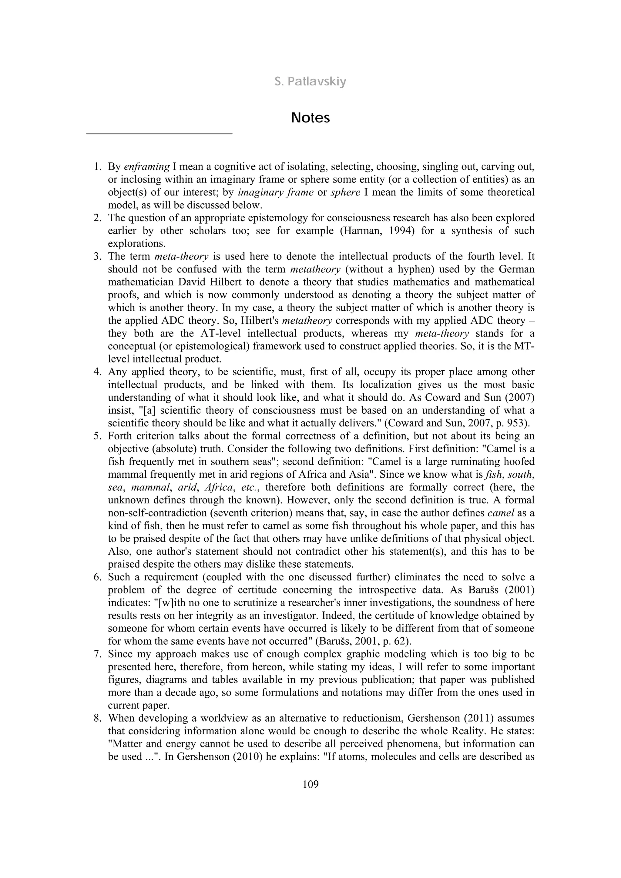 S. Patlavskiy
109
Notes
1. By enframing I mean a cognitive act of isolating, selecting, choosing, singling out, carving out,
or inclosing within an imaginary frame or sphere some entity (or a collection of entities) as an
object(s) of our interest; by imaginary frame or sphere I mean the limits of some theoretical
model, as will be discussed below.
2. The question of an appropriate epistemology for consciousness research has also been explored
earlier by other scholars too; see for example (Harman, 1994) for a synthesis of such
explorations.
3. The term meta-theory is used here to denote the intellectual products of the fourth level. It
should not be confused with the term metatheory (without a hyphen) used by the German
mathematician David Hilbert to denote a theory that studies mathematics and mathematical
proofs, and which is now commonly understood as denoting a theory the subject matter of
which is another theory. In my case, a theory the subject matter of which is another theory is
the applied ADC theory. So, Hilbert's metatheory corresponds with my applied ADC theory –
they both are the AT-level intellectual products, whereas my meta-theory stands for a
conceptual (or epistemological) framework used to construct applied theories. So, it is the MT-
level intellectual product.
4. Any applied theory, to be scientific, must, first of all, occupy its proper place among other
intellectual products, and be linked with them. Its localization gives us the most basic
understanding of what it should look like, and what it should do. As Coward and Sun (2007)
insist, "[a] scientific theory of consciousness must be based on an understanding of what a
scientific theory should be like and what it actually delivers." (Coward and Sun, 2007, p. 953).
5. Forth criterion talks about the formal correctness of a definition, but not about its being an
objective (absolute) truth. Consider the following two definitions. First definition: "Camel is a
fish frequently met in southern seas"; second definition: "Camel is a large ruminating hoofed
mammal frequently met in arid regions of Africa and Asia". Since we know what is fish, south,
sea, mammal, arid, Africa, etc., therefore both definitions are formally correct (here, the
unknown defines through the known). However, only the second definition is true. A formal
non-self-contradiction (seventh criterion) means that, say, in case the author defines camel as a
kind of fish, then he must refer to camel as some fish throughout his whole paper, and this has
to be praised despite of the fact that others may have unlike definitions of that physical object.
Also, one author's statement should not contradict other his statement(s), and this has to be
praised despite the others may dislike these statements.
6. Such a requirement (coupled with the one discussed further) eliminates the need to solve a
problem of the degree of certitude concerning the introspective data. As Barušs (2001)
indicates: "[w]ith no one to scrutinize a researcher's inner investigations, the soundness of here
results rests on her integrity as an investigator. Indeed, the certitude of knowledge obtained by
someone for whom certain events have occurred is likely to be different from that of someone
for whom the same events have not occurred" (Barušs, 2001, p. 62).
7. Since my approach makes use of enough complex graphic modeling which is too big to be
presented here, therefore, from hereon, while stating my ideas, I will refer to some important
figures, diagrams and tables available in my previous publication; that paper was published
more than a decade ago, so some formulations and notations may differ from the ones used in
current paper.
8. When developing a worldview as an alternative to reductionism, Gershenson (2011) assumes
that considering information alone would be enough to describe the whole Reality. He states:
"Matter and energy cannot be used to describe all perceived phenomena, but information can
be used ...". In Gershenson (2010) he explains: "If atoms, molecules and cells are described as
 