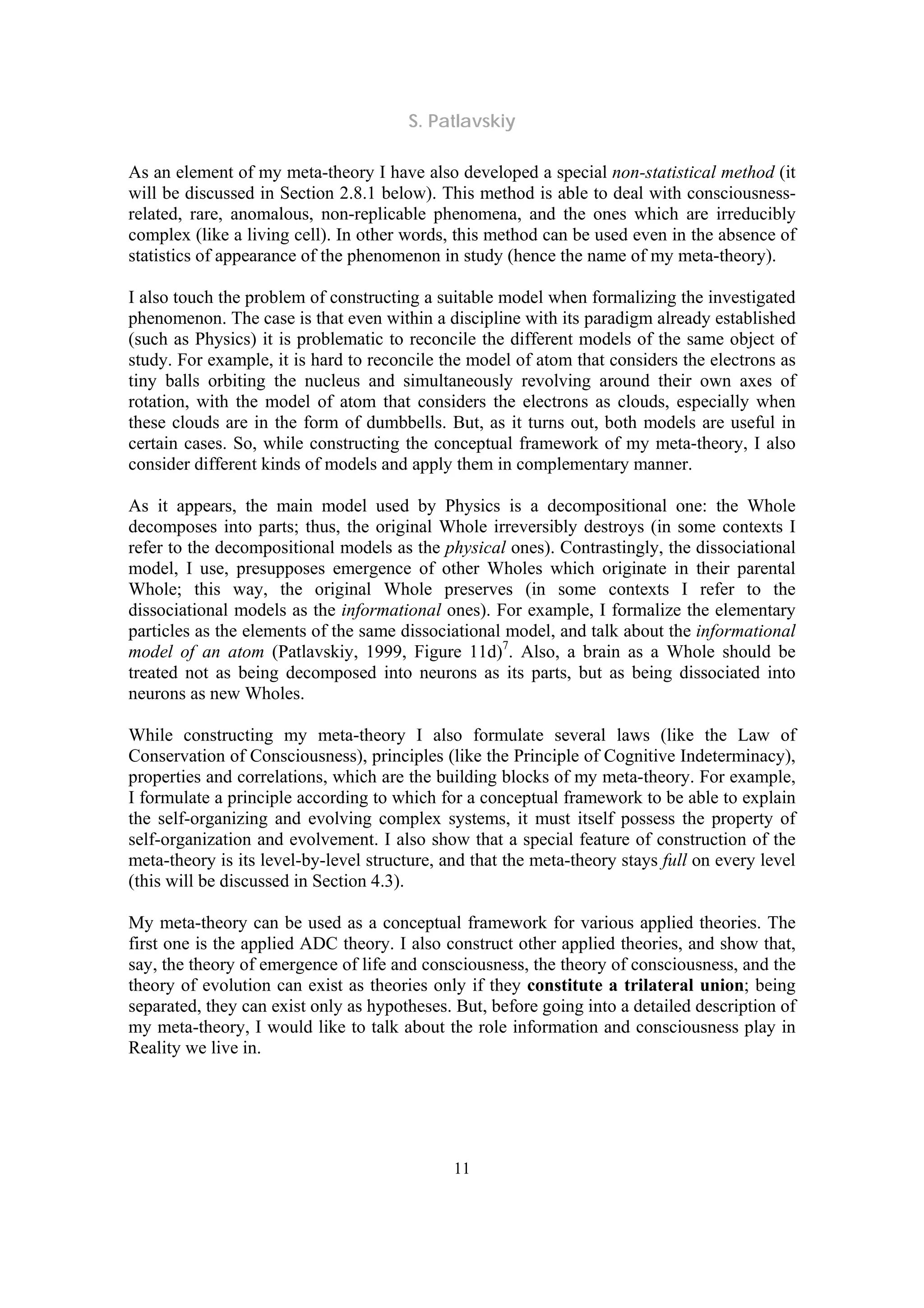 S. Patlavskiy
11
As an element of my meta-theory I have also developed a special non-statistical method (it
will be discussed in Section 2.8.1 below). This method is able to deal with consciousness-
related, rare, anomalous, non-replicable phenomena, and the ones which are irreducibly
complex (like a living cell). In other words, this method can be used even in the absence of
statistics of appearance of the phenomenon in study (hence the name of my meta-theory).
I also touch the problem of constructing a suitable model when formalizing the investigated
phenomenon. The case is that even within a discipline with its paradigm already established
(such as Physics) it is problematic to reconcile the different models of the same object of
study. For example, it is hard to reconcile the model of atom that considers the electrons as
tiny balls orbiting the nucleus and simultaneously revolving around their own axes of
rotation, with the model of atom that considers the electrons as clouds, especially when
these clouds are in the form of dumbbells. But, as it turns out, both models are useful in
certain cases. So, while constructing the conceptual framework of my meta-theory, I also
consider different kinds of models and apply them in complementary manner.
As it appears, the main model used by Physics is a decompositional one: the Whole
decomposes into parts; thus, the original Whole irreversibly destroys (in some contexts I
refer to the decompositional models as the physical ones). Contrastingly, the dissociational
model, I use, presupposes emergence of other Wholes which originate in their parental
Whole; this way, the original Whole preserves (in some contexts I refer to the
dissociational models as the informational ones). For example, I formalize the elementary
particles as the elements of the same dissociational model, and talk about the informational
model of an atom (Patlavskiy, 1999, Figure 11d)7
. Also, a brain as a Whole should be
treated not as being decomposed into neurons as its parts, but as being dissociated into
neurons as new Wholes.
While constructing my meta-theory I also formulate several laws (like the Law of
Conservation of Consciousness), principles (like the Principle of Cognitive Indeterminacy),
properties and correlations, which are the building blocks of my meta-theory. For example,
I formulate a principle according to which for a conceptual framework to be able to explain
the self-organizing and evolving complex systems, it must itself possess the property of
self-organization and evolvement. I also show that a special feature of construction of the
meta-theory is its level-by-level structure, and that the meta-theory stays full on every level
(this will be discussed in Section 4.3).
My meta-theory can be used as a conceptual framework for various applied theories. The
first one is the applied ADC theory. I also construct other applied theories, and show that,
say, the theory of emergence of life and consciousness, the theory of consciousness, and the
theory of evolution can exist as theories only if they constitute a trilateral union; being
separated, they can exist only as hypotheses. But, before going into a detailed description of
my meta-theory, I would like to talk about the role information and consciousness play in
Reality we live in.
 