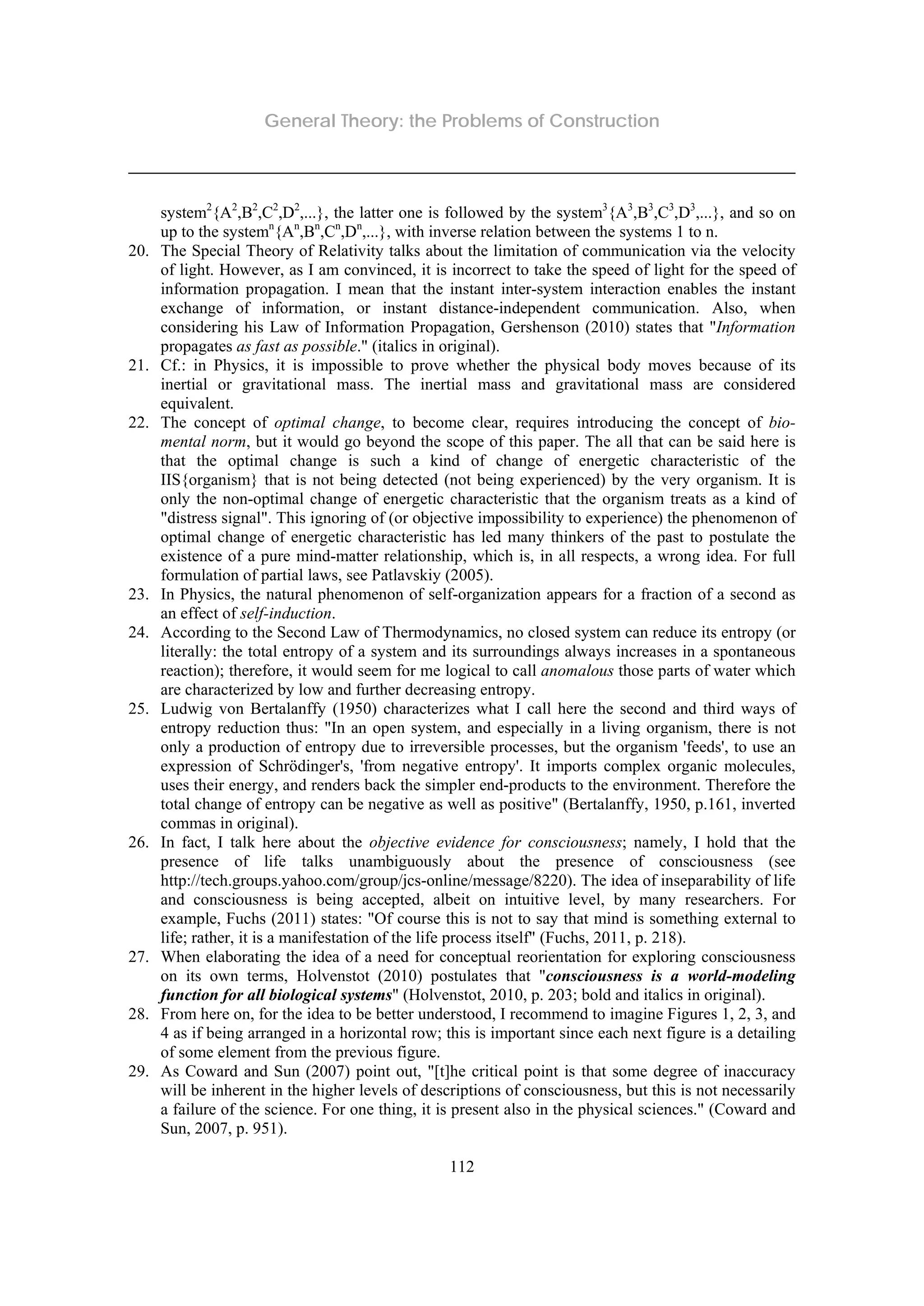 General Theory: the Problems of Construction
112
system2
{A2
,B2
,C2
,D2
,...}, the latter one is followed by the system3
{A3
,B3
,C3
,D3
,...}, and so on
up to the systemn
{An
,Bn
,Cn
,Dn
,...}, with inverse relation between the systems 1 to n.
20. The Special Theory of Relativity talks about the limitation of communication via the velocity
of light. However, as I am convinced, it is incorrect to take the speed of light for the speed of
information propagation. I mean that the instant inter-system interaction enables the instant
exchange of information, or instant distance-independent communication. Also, when
considering his Law of Information Propagation, Gershenson (2010) states that "Information
propagates as fast as possible." (italics in original).
21. Cf.: in Physics, it is impossible to prove whether the physical body moves because of its
inertial or gravitational mass. The inertial mass and gravitational mass are considered
equivalent.
22. The concept of optimal change, to become clear, requires introducing the concept of bio-
mental norm, but it would go beyond the scope of this paper. The all that can be said here is
that the optimal change is such a kind of change of energetic characteristic of the
IIS{organism} that is not being detected (not being experienced) by the very organism. It is
only the non-optimal change of energetic characteristic that the organism treats as a kind of
"distress signal". This ignoring of (or objective impossibility to experience) the phenomenon of
optimal change of energetic characteristic has led many thinkers of the past to postulate the
existence of a pure mind-matter relationship, which is, in all respects, a wrong idea. For full
formulation of partial laws, see Patlavskiy (2005).
23. In Physics, the natural phenomenon of self-organization appears for a fraction of a second as
an effect of self-induction.
24. According to the Second Law of Thermodynamics, no closed system can reduce its entropy (or
literally: the total entropy of a system and its surroundings always increases in a spontaneous
reaction); therefore, it would seem for me logical to call anomalous those parts of water which
are characterized by low and further decreasing entropy.
25. Ludwig von Bertalanffy (1950) characterizes what I call here the second and third ways of
entropy reduction thus: "In an open system, and especially in a living organism, there is not
only a production of entropy due to irreversible processes, but the organism 'feeds', to use an
expression of Schrödinger's, 'from negative entropy'. It imports complex organic molecules,
uses their energy, and renders back the simpler end-products to the environment. Therefore the
total change of entropy can be negative as well as positive" (Bertalanffy, 1950, p.161, inverted
commas in original).
26. In fact, I talk here about the objective evidence for consciousness; namely, I hold that the
presence of life talks unambiguously about the presence of consciousness (see
http://tech.groups.yahoo.com/group/jcs-online/message/8220). The idea of inseparability of life
and consciousness is being accepted, albeit on intuitive level, by many researchers. For
example, Fuchs (2011) states: "Of course this is not to say that mind is something external to
life; rather, it is a manifestation of the life process itself" (Fuchs, 2011, p. 218).
27. When elaborating the idea of a need for conceptual reorientation for exploring consciousness
on its own terms, Holvenstot (2010) postulates that "consciousness is a world-modeling
function for all biological systems" (Holvenstot, 2010, p. 203; bold and italics in original).
28. From here on, for the idea to be better understood, I recommend to imagine Figures 1, 2, 3, and
4 as if being arranged in a horizontal row; this is important since each next figure is a detailing
of some element from the previous figure.
29. As Coward and Sun (2007) point out, "[t]he critical point is that some degree of inaccuracy
will be inherent in the higher levels of descriptions of consciousness, but this is not necessarily
a failure of the science. For one thing, it is present also in the physical sciences." (Coward and
Sun, 2007, p. 951).
 