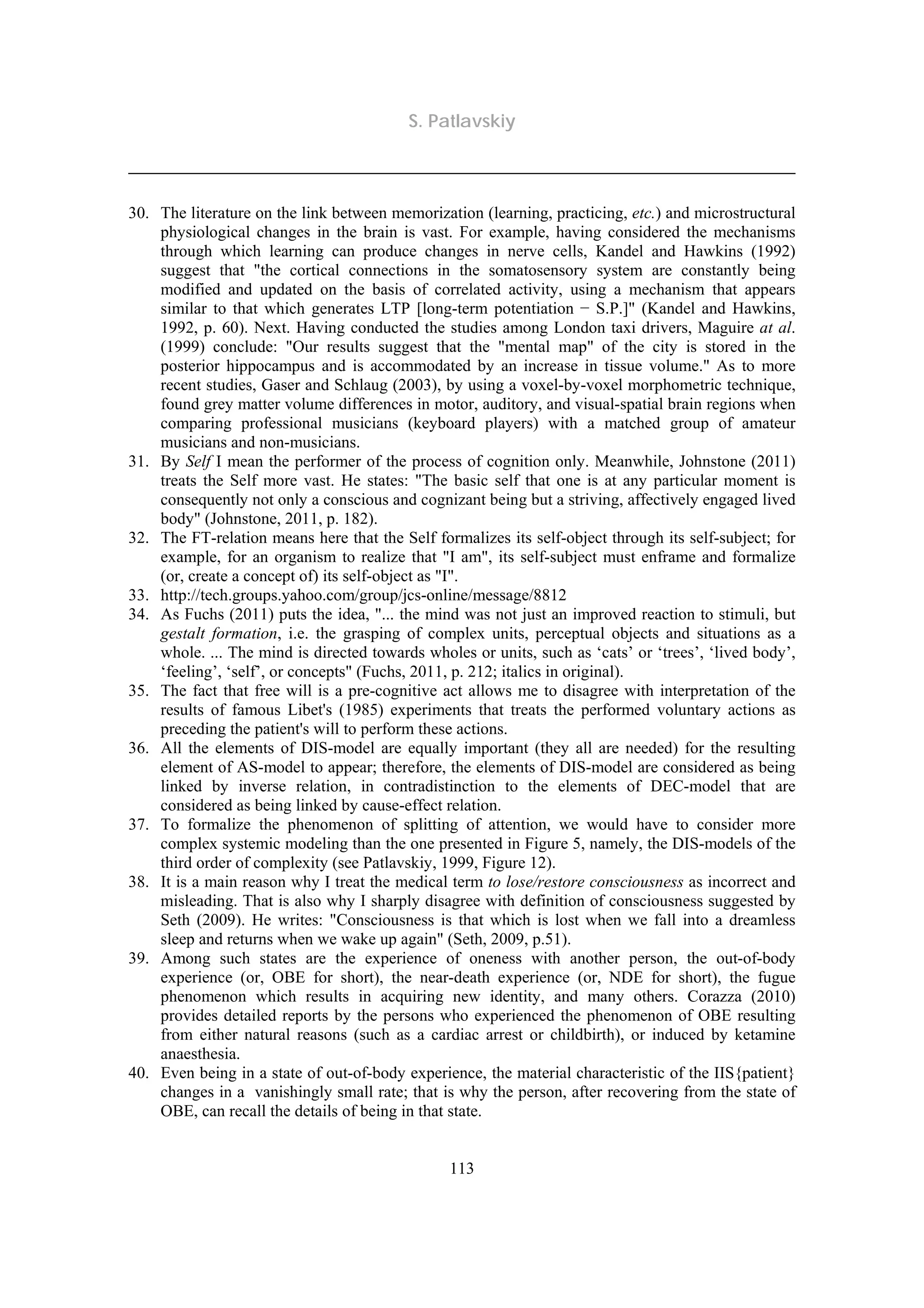 S. Patlavskiy
113
30. The literature on the link between memorization (learning, practicing, etc.) and microstructural
physiological changes in the brain is vast. For example, having considered the mechanisms
through which learning can produce changes in nerve cells, Kandel and Hawkins (1992)
suggest that "the cortical connections in the somatosensory system are constantly being
modified and updated on the basis of correlated activity, using a mechanism that appears
similar to that which generates LTP [long-term potentiation − S.P.]" (Kandel and Hawkins,
1992, p. 60). Next. Having conducted the studies among London taxi drivers, Maguire at al.
(1999) conclude: "Our results suggest that the "mental map" of the city is stored in the
posterior hippocampus and is accommodated by an increase in tissue volume." As to more
recent studies, Gaser and Schlaug (2003), by using a voxel-by-voxel morphometric technique,
found grey matter volume differences in motor, auditory, and visual-spatial brain regions when
comparing professional musicians (keyboard players) with a matched group of amateur
musicians and non-musicians.
31. By Self I mean the performer of the process of cognition only. Meanwhile, Johnstone (2011)
treats the Self more vast. He states: "The basic self that one is at any particular moment is
consequently not only a conscious and cognizant being but a striving, affectively engaged lived
body" (Johnstone, 2011, p. 182).
32. The FT-relation means here that the Self formalizes its self-object through its self-subject; for
example, for an organism to realize that "I am", its self-subject must enframe and formalize
(or, create a concept of) its self-object as "I".
33. http://tech.groups.yahoo.com/group/jcs-online/message/8812
34. As Fuchs (2011) puts the idea, "... the mind was not just an improved reaction to stimuli, but
gestalt formation, i.e. the grasping of complex units, perceptual objects and situations as a
whole. ... The mind is directed towards wholes or units, such as ‘cats’ or ‘trees’, ‘lived body’,
‘feeling’, ‘self’, or concepts" (Fuchs, 2011, p. 212; italics in original).
35. The fact that free will is a pre-cognitive act allows me to disagree with interpretation of the
results of famous Libet's (1985) experiments that treats the performed voluntary actions as
preceding the patient's will to perform these actions.
36. All the elements of DIS-model are equally important (they all are needed) for the resulting
element of AS-model to appear; therefore, the elements of DIS-model are considered as being
linked by inverse relation, in contradistinction to the elements of DEC-model that are
considered as being linked by cause-effect relation.
37. To formalize the phenomenon of splitting of attention, we would have to consider more
complex systemic modeling than the one presented in Figure 5, namely, the DIS-models of the
third order of complexity (see Patlavskiy, 1999, Figure 12).
38. It is a main reason why I treat the medical term to lose/restore consciousness as incorrect and
misleading. That is also why I sharply disagree with definition of consciousness suggested by
Seth (2009). He writes: "Consciousness is that which is lost when we fall into a dreamless
sleep and returns when we wake up again" (Seth, 2009, p.51).
39. Among such states are the experience of oneness with another person, the out-of-body
experience (or, OBE for short), the near-death experience (or, NDE for short), the fugue
phenomenon which results in acquiring new identity, and many others. Corazza (2010)
provides detailed reports by the persons who experienced the phenomenon of OBE resulting
from either natural reasons (such as a cardiac arrest or childbirth), or induced by ketamine
anaesthesia.
40. Even being in a state of out-of-body experience, the material characteristic of the IIS{patient}
changes in a vanishingly small rate; that is why the person, after recovering from the state of
OBE, can recall the details of being in that state.
 