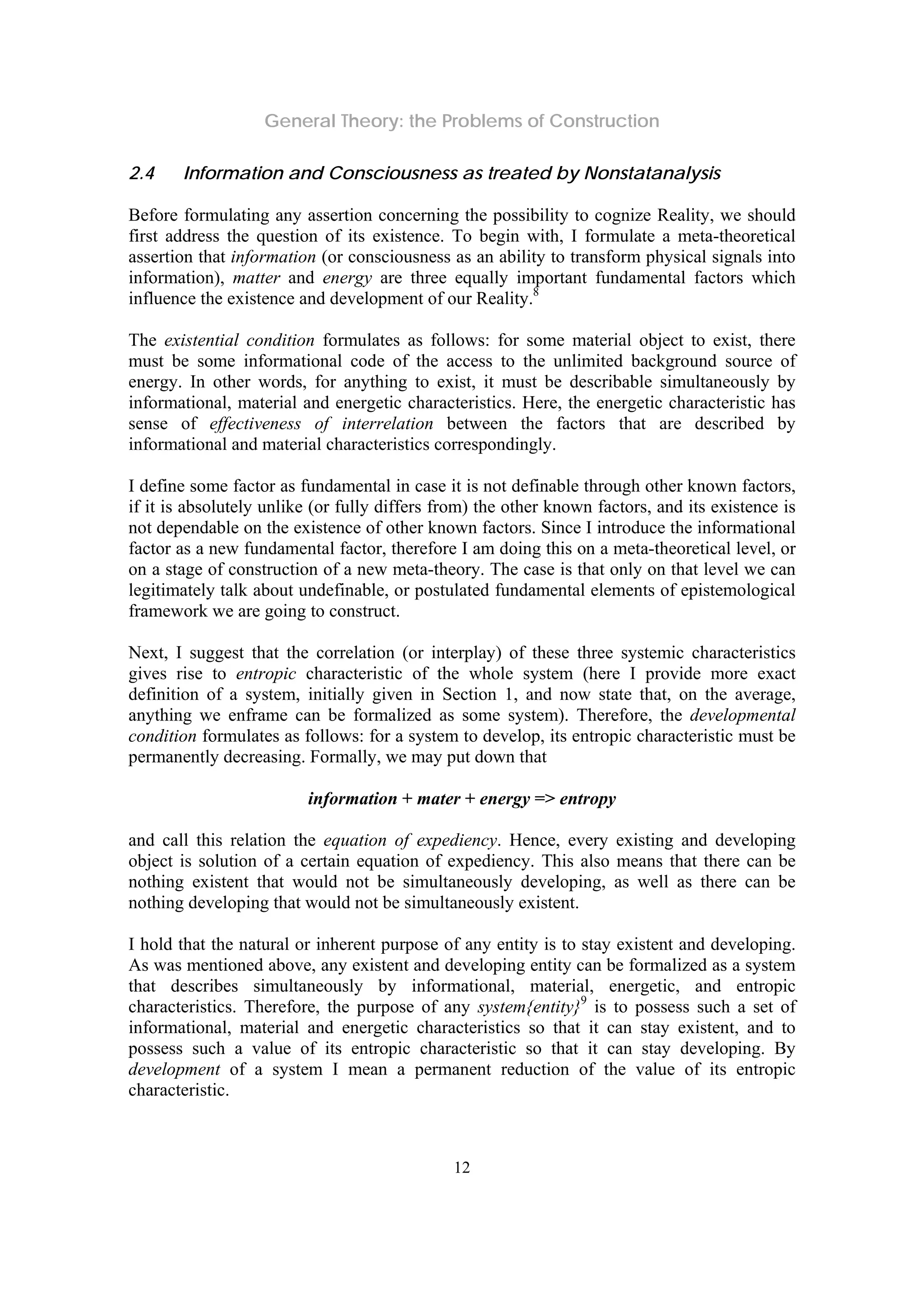 General Theory: the Problems of Construction
12
2.4 Information and Consciousness as treated by Nonstatanalysis
Before formulating any assertion concerning the possibility to cognize Reality, we should
first address the question of its existence. To begin with, I formulate a meta-theoretical
assertion that information (or consciousness as an ability to transform physical signals into
information), matter and energy are three equally important fundamental factors which
influence the existence and development of our Reality.8
The existential condition formulates as follows: for some material object to exist, there
must be some informational code of the access to the unlimited background source of
energy. In other words, for anything to exist, it must be describable simultaneously by
informational, material and energetic characteristics. Here, the energetic characteristic has
sense of effectiveness of interrelation between the factors that are described by
informational and material characteristics correspondingly.
I define some factor as fundamental in case it is not definable through other known factors,
if it is absolutely unlike (or fully differs from) the other known factors, and its existence is
not dependable on the existence of other known factors. Since I introduce the informational
factor as a new fundamental factor, therefore I am doing this on a meta-theoretical level, or
on a stage of construction of a new meta-theory. The case is that only on that level we can
legitimately talk about undefinable, or postulated fundamental elements of epistemological
framework we are going to construct.
Next, I suggest that the correlation (or interplay) of these three systemic characteristics
gives rise to entropic characteristic of the whole system (here I provide more exact
definition of a system, initially given in Section 1, and now state that, on the average,
anything we enframe can be formalized as some system). Therefore, the developmental
condition formulates as follows: for a system to develop, its entropic characteristic must be
permanently decreasing. Formally, we may put down that
information + mater + energy => entropy
and call this relation the equation of expediency. Hence, every existing and developing
object is solution of a certain equation of expediency. This also means that there can be
nothing existent that would not be simultaneously developing, as well as there can be
nothing developing that would not be simultaneously existent.
I hold that the natural or inherent purpose of any entity is to stay existent and developing.
As was mentioned above, any existent and developing entity can be formalized as a system
that describes simultaneously by informational, material, energetic, and entropic
characteristics. Therefore, the purpose of any system{entity}9
is to possess such a set of
informational, material and energetic characteristics so that it can stay existent, and to
possess such a value of its entropic characteristic so that it can stay developing. By
development of a system I mean a permanent reduction of the value of its entropic
characteristic.
 