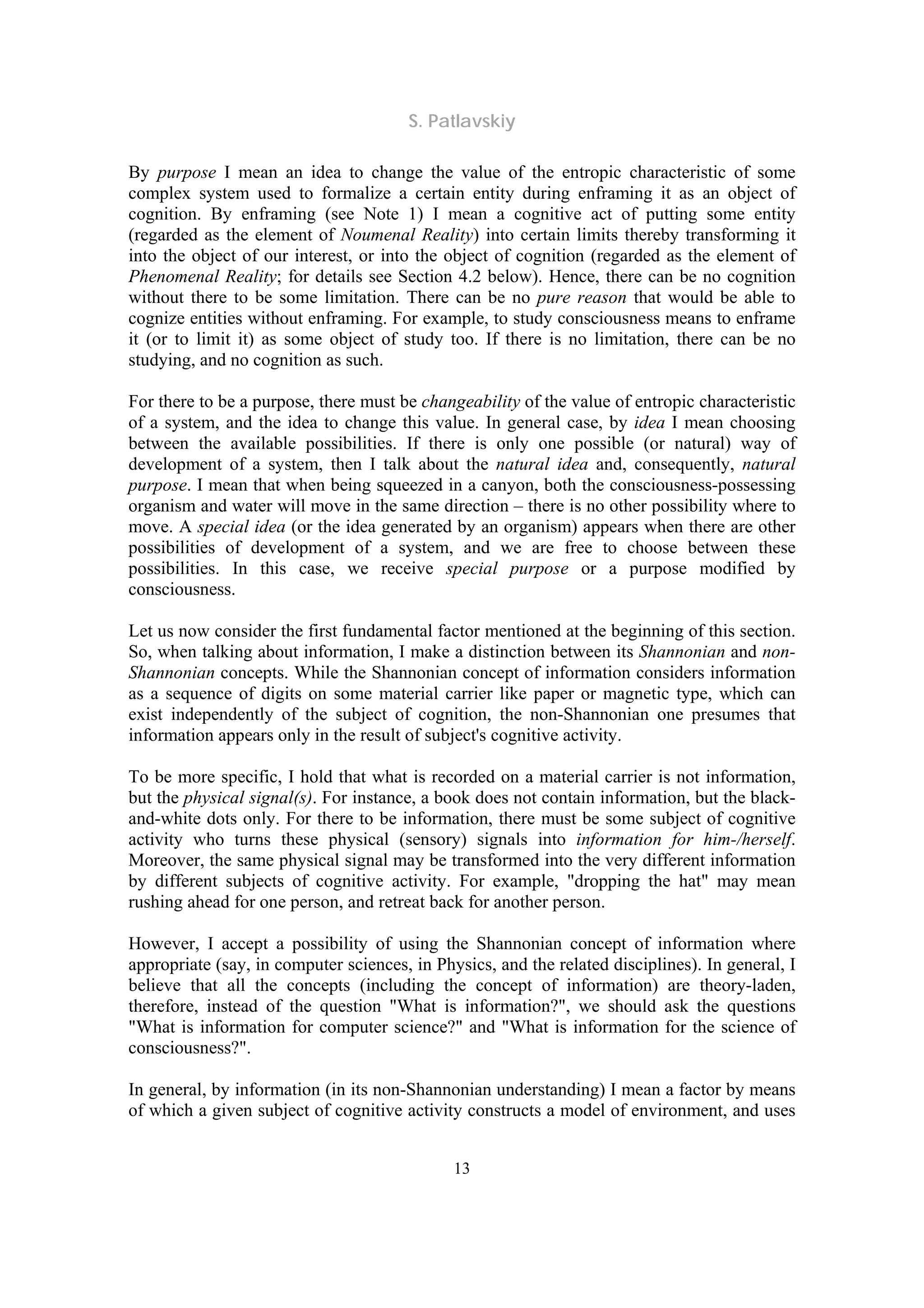 S. Patlavskiy
13
By purpose I mean an idea to change the value of the entropic characteristic of some
complex system used to formalize a certain entity during enframing it as an object of
cognition. By enframing (see Note 1) I mean a cognitive act of putting some entity
(regarded as the element of Noumenal Reality) into certain limits thereby transforming it
into the object of our interest, or into the object of cognition (regarded as the element of
Phenomenal Reality; for details see Section 4.2 below). Hence, there can be no cognition
without there to be some limitation. There can be no pure reason that would be able to
cognize entities without enframing. For example, to study consciousness means to enframe
it (or to limit it) as some object of study too. If there is no limitation, there can be no
studying, and no cognition as such.
For there to be a purpose, there must be changeability of the value of entropic characteristic
of a system, and the idea to change this value. In general case, by idea I mean choosing
between the available possibilities. If there is only one possible (or natural) way of
development of a system, then I talk about the natural idea and, consequently, natural
purpose. I mean that when being squeezed in a canyon, both the consciousness-possessing
organism and water will move in the same direction – there is no other possibility where to
move. A special idea (or the idea generated by an organism) appears when there are other
possibilities of development of a system, and we are free to choose between these
possibilities. In this case, we receive special purpose or a purpose modified by
consciousness.
Let us now consider the first fundamental factor mentioned at the beginning of this section.
So, when talking about information, I make a distinction between its Shannonian and non-
Shannonian concepts. While the Shannonian concept of information considers information
as a sequence of digits on some material carrier like paper or magnetic type, which can
exist independently of the subject of cognition, the non-Shannonian one presumes that
information appears only in the result of subject's cognitive activity.
To be more specific, I hold that what is recorded on a material carrier is not information,
but the physical signal(s). For instance, a book does not contain information, but the black-
and-white dots only. For there to be information, there must be some subject of cognitive
activity who turns these physical (sensory) signals into information for him-/herself.
Moreover, the same physical signal may be transformed into the very different information
by different subjects of cognitive activity. For example, "dropping the hat" may mean
rushing ahead for one person, and retreat back for another person.
However, I accept a possibility of using the Shannonian concept of information where
appropriate (say, in computer sciences, in Physics, and the related disciplines). In general, I
believe that all the concepts (including the concept of information) are theory-laden,
therefore, instead of the question "What is information?", we should ask the questions
"What is information for computer science?" and "What is information for the science of
consciousness?".
In general, by information (in its non-Shannonian understanding) I mean a factor by means
of which a given subject of cognitive activity constructs a model of environment, and uses
 