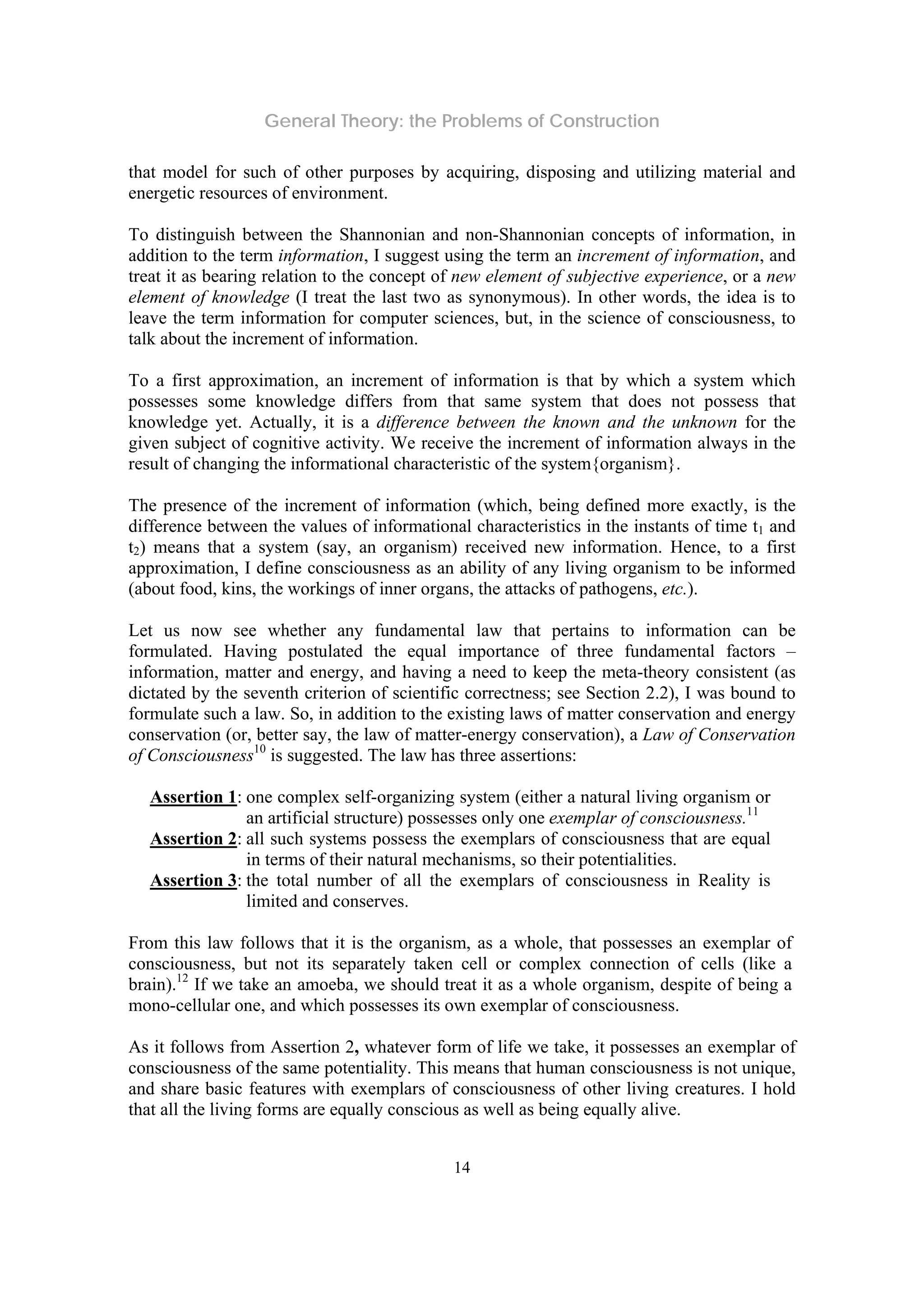 General Theory: the Problems of Construction
14
that model for such of other purposes by acquiring, disposing and utilizing material and
energetic resources of environment.
To distinguish between the Shannonian and non-Shannonian concepts of information, in
addition to the term information, I suggest using the term an increment of information, and
treat it as bearing relation to the concept of new element of subjective experience, or a new
element of knowledge (I treat the last two as synonymous). In other words, the idea is to
leave the term information for computer sciences, but, in the science of consciousness, to
talk about the increment of information.
To a first approximation, an increment of information is that by which a system which
possesses some knowledge differs from that same system that does not possess that
knowledge yet. Actually, it is a difference between the known and the unknown for the
given subject of cognitive activity. We receive the increment of information always in the
result of changing the informational characteristic of the system{organism}.
The presence of the increment of information (which, being defined more exactly, is the
difference between the values of informational characteristics in the instants of time t1 and
t2) means that a system (say, an organism) received new information. Hence, to a first
approximation, I define consciousness as an ability of any living organism to be informed
(about food, kins, the workings of inner organs, the attacks of pathogens, etc.).
Let us now see whether any fundamental law that pertains to information can be
formulated. Having postulated the equal importance of three fundamental factors –
information, matter and energy, and having a need to keep the meta-theory consistent (as
dictated by the seventh criterion of scientific correctness; see Section 2.2), I was bound to
formulate such a law. So, in addition to the existing laws of matter conservation and energy
conservation (or, better say, the law of matter-energy conservation), a Law of Conservation
of Consciousness10
is suggested. The law has three assertions:
Assertion 1: one complex self-organizing system (either a natural living organism or
an artificial structure) possesses only one exemplar of consciousness.11
Assertion 2: all such systems possess the exemplars of consciousness that are equal
in terms of their natural mechanisms, so their potentialities.
Assertion 3: the total number of all the exemplars of consciousness in Reality is
limited and conserves.
From this law follows that it is the organism, as a whole, that possesses an exemplar of
consciousness, but not its separately taken cell or complex connection of cells (like a
brain).12
If we take an amoeba, we should treat it as a whole organism, despite of being a
mono-cellular one, and which possesses its own exemplar of consciousness.
As it follows from Assertion 2, whatever form of life we take, it possesses an exemplar of
consciousness of the same potentiality. This means that human consciousness is not unique,
and share basic features with exemplars of consciousness of other living creatures. I hold
that all the living forms are equally conscious as well as being equally alive.
 