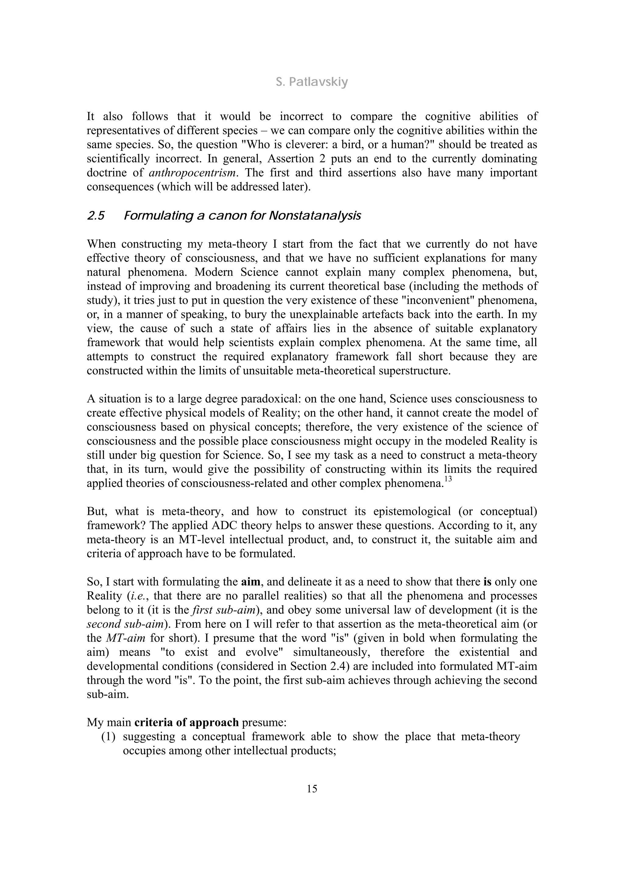 S. Patlavskiy
15
It also follows that it would be incorrect to compare the cognitive abilities of
representatives of different species – we can compare only the cognitive abilities within the
same species. So, the question "Who is cleverer: a bird, or a human?" should be treated as
scientifically incorrect. In general, Assertion 2 puts an end to the currently dominating
doctrine of anthropocentrism. The first and third assertions also have many important
consequences (which will be addressed later).
2.5 Formulating a canon for Nonstatanalysis
When constructing my meta-theory I start from the fact that we currently do not have
effective theory of consciousness, and that we have no sufficient explanations for many
natural phenomena. Modern Science cannot explain many complex phenomena, but,
instead of improving and broadening its current theoretical base (including the methods of
study), it tries just to put in question the very existence of these "inconvenient" phenomena,
or, in a manner of speaking, to bury the unexplainable artefacts back into the earth. In my
view, the cause of such a state of affairs lies in the absence of suitable explanatory
framework that would help scientists explain complex phenomena. At the same time, all
attempts to construct the required explanatory framework fall short because they are
constructed within the limits of unsuitable meta-theoretical superstructure.
A situation is to a large degree paradoxical: on the one hand, Science uses consciousness to
create effective physical models of Reality; on the other hand, it cannot create the model of
consciousness based on physical concepts; therefore, the very existence of the science of
consciousness and the possible place consciousness might occupy in the modeled Reality is
still under big question for Science. So, I see my task as a need to construct a meta-theory
that, in its turn, would give the possibility of constructing within its limits the required
applied theories of consciousness-related and other complex phenomena.13
But, what is meta-theory, and how to construct its epistemological (or conceptual)
framework? The applied ADC theory helps to answer these questions. According to it, any
meta-theory is an MT-level intellectual product, and, to construct it, the suitable aim and
criteria of approach have to be formulated.
So, I start with formulating the aim, and delineate it as a need to show that there is only one
Reality (i.e., that there are no parallel realities) so that all the phenomena and processes
belong to it (it is the first sub-aim), and obey some universal law of development (it is the
second sub-aim). From here on I will refer to that assertion as the meta-theoretical aim (or
the MT-aim for short). I presume that the word "is" (given in bold when formulating the
aim) means "to exist and evolve" simultaneously, therefore the existential and
developmental conditions (considered in Section 2.4) are included into formulated MT-aim
through the word "is". To the point, the first sub-aim achieves through achieving the second
sub-aim.
My main criteria of approach presume:
(1) suggesting a conceptual framework able to show the place that meta-theory
occupies among other intellectual products;
 