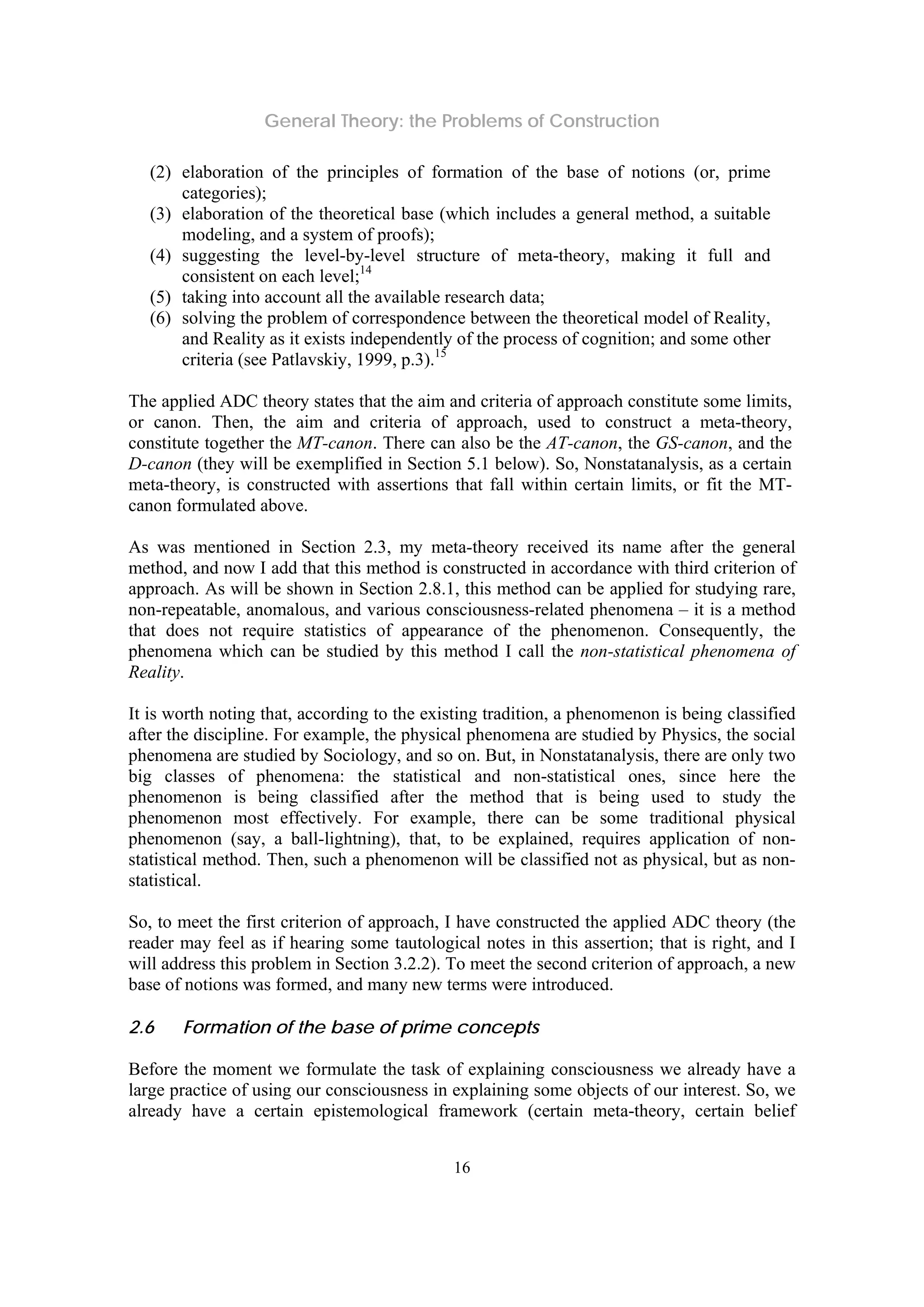 General Theory: the Problems of Construction
16
(2) elaboration of the principles of formation of the base of notions (or, prime
categories);
(3) elaboration of the theoretical base (which includes a general method, a suitable
modeling, and a system of proofs);
(4) suggesting the level-by-level structure of meta-theory, making it full and
consistent on each level;14
(5) taking into account all the available research data;
(6) solving the problem of correspondence between the theoretical model of Reality,
and Reality as it exists independently of the process of cognition; and some other
criteria (see Patlavskiy, 1999, p.3).15
The applied ADC theory states that the aim and criteria of approach constitute some limits,
or canon. Then, the aim and criteria of approach, used to construct a meta-theory,
constitute together the MT-canon. There can also be the AT-canon, the GS-canon, and the
D-canon (they will be exemplified in Section 5.1 below). So, Nonstatanalysis, as a certain
meta-theory, is constructed with assertions that fall within certain limits, or fit the MT-
canon formulated above.
As was mentioned in Section 2.3, my meta-theory received its name after the general
method, and now I add that this method is constructed in accordance with third criterion of
approach. As will be shown in Section 2.8.1, this method can be applied for studying rare,
non-repeatable, anomalous, and various consciousness-related phenomena – it is a method
that does not require statistics of appearance of the phenomenon. Consequently, the
phenomena which can be studied by this method I call the non-statistical phenomena of
Reality.
It is worth noting that, according to the existing tradition, a phenomenon is being classified
after the discipline. For example, the physical phenomena are studied by Physics, the social
phenomena are studied by Sociology, and so on. But, in Nonstatanalysis, there are only two
big classes of phenomena: the statistical and non-statistical ones, since here the
phenomenon is being classified after the method that is being used to study the
phenomenon most effectively. For example, there can be some traditional physical
phenomenon (say, a ball-lightning), that, to be explained, requires application of non-
statistical method. Then, such a phenomenon will be classified not as physical, but as non-
statistical.
So, to meet the first criterion of approach, I have constructed the applied ADC theory (the
reader may feel as if hearing some tautological notes in this assertion; that is right, and I
will address this problem in Section 3.2.2). To meet the second criterion of approach, a new
base of notions was formed, and many new terms were introduced.
2.6 Formation of the base of prime concepts
Before the moment we formulate the task of explaining consciousness we already have a
large practice of using our consciousness in explaining some objects of our interest. So, we
already have a certain epistemological framework (certain meta-theory, certain belief
 