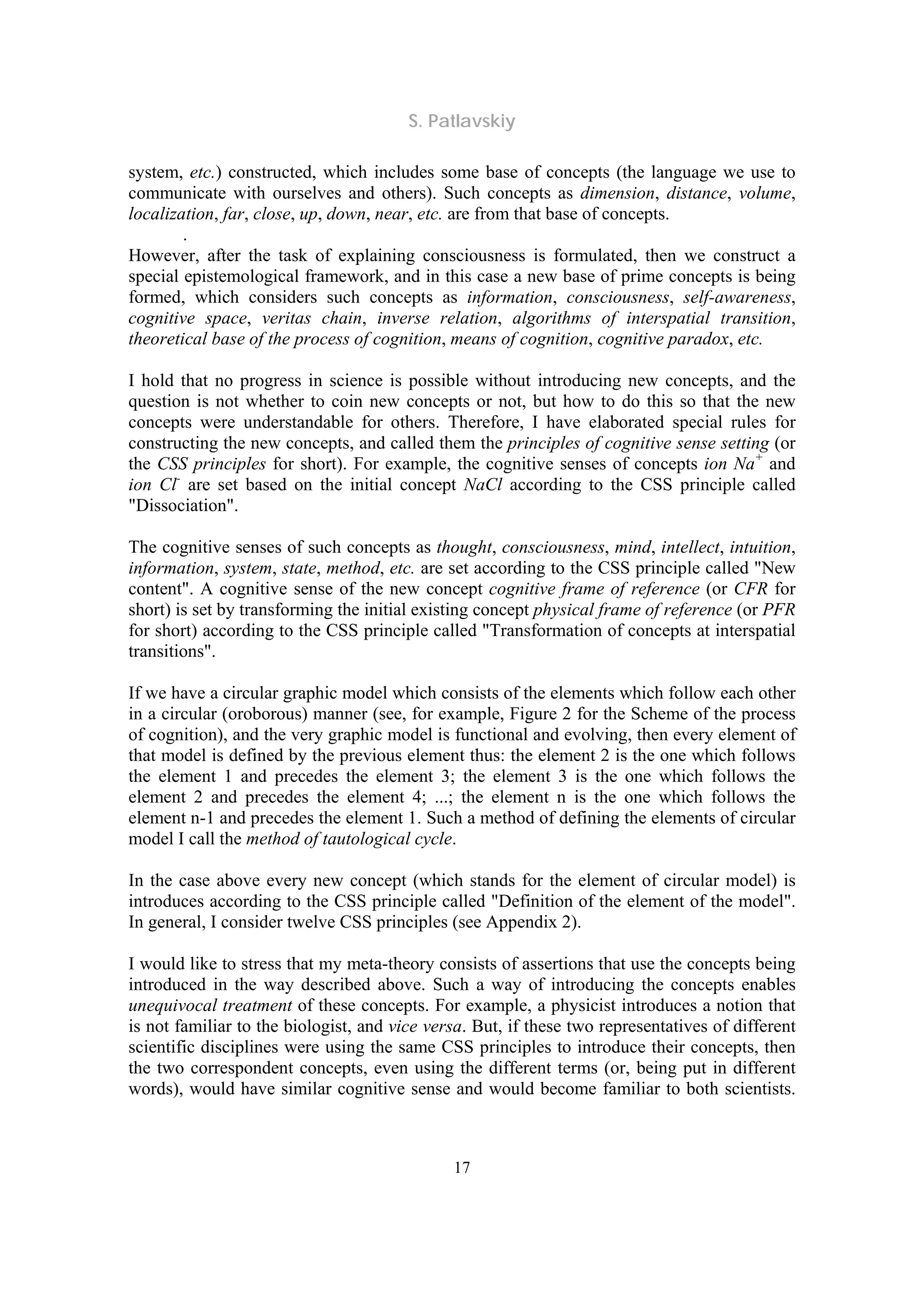 S. Patlavskiy
17
system, etc.) constructed, which includes some base of concepts (the language we use to
communicate with ourselves and others). Such concepts as dimension, distance, volume,
localization, far, close, up, down, near, etc. are from that base of concepts.
.
However, after the task of explaining consciousness is formulated, then we construct a
special epistemological framework, and in this case a new base of prime concepts is being
formed, which considers such concepts as information, consciousness, self-awareness,
cognitive space, veritas chain, inverse relation, algorithms of interspatial transition,
theoretical base of the process of cognition, means of cognition, cognitive paradox, etc.
I hold that no progress in science is possible without introducing new concepts, and the
question is not whether to coin new concepts or not, but how to do this so that the new
concepts were understandable for others. Therefore, I have elaborated special rules for
constructing the new concepts, and called them the principles of cognitive sense setting (or
the CSS principles for short). For example, the cognitive senses of concepts ion Na+
and
ion Cl-
are set based on the initial concept NaCl according to the CSS principle called
"Dissociation".
The cognitive senses of such concepts as thought, consciousness, mind, intellect, intuition,
information, system, state, method, etc. are set according to the CSS principle called "New
content". A cognitive sense of the new concept cognitive frame of reference (or CFR for
short) is set by transforming the initial existing concept physical frame of reference (or PFR
for short) according to the CSS principle called "Transformation of concepts at interspatial
transitions".
If we have a circular graphic model which consists of the elements which follow each other
in a circular (oroborous) manner (see, for example, Figure 2 for the Scheme of the process
of cognition), and the very graphic model is functional and evolving, then every element of
that model is defined by the previous element thus: the element 2 is the one which follows
the element 1 and precedes the element 3; the element 3 is the one which follows the
element 2 and precedes the element 4; ...; the element n is the one which follows the
element n-1 and precedes the element 1. Such a method of defining the elements of circular
model I call the method of tautological cycle.
In the case above every new concept (which stands for the element of circular model) is
introduces according to the CSS principle called "Definition of the element of the model".
In general, I consider twelve CSS principles (see Appendix 2).
I would like to stress that my meta-theory consists of assertions that use the concepts being
introduced in the way described above. Such a way of introducing the concepts enables
unequivocal treatment of these concepts. For example, a physicist introduces a notion that
is not familiar to the biologist, and vice versa. But, if these two representatives of different
scientific disciplines were using the same CSS principles to introduce their concepts, then
the two correspondent concepts, even using the different terms (or, being put in different
words), would have similar cognitive sense and would become familiar to both scientists.
 