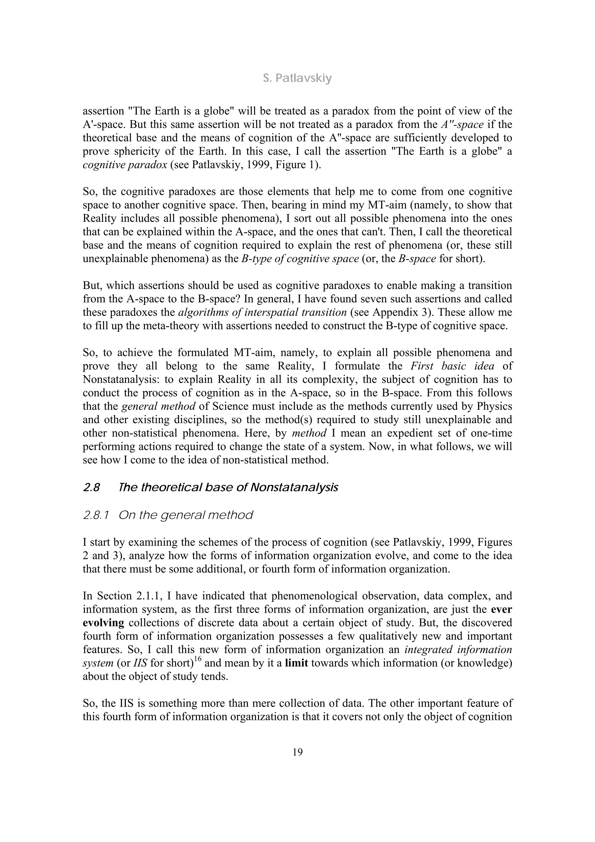S. Patlavskiy
19
assertion "The Earth is a globe" will be treated as a paradox from the point of view of the
A'-space. But this same assertion will be not treated as a paradox from the A''-space if the
theoretical base and the means of cognition of the A''-space are sufficiently developed to
prove sphericity of the Earth. In this case, I call the assertion "The Earth is a globe" a
cognitive paradox (see Patlavskiy, 1999, Figure 1).
So, the cognitive paradoxes are those elements that help me to come from one cognitive
space to another cognitive space. Then, bearing in mind my MT-aim (namely, to show that
Reality includes all possible phenomena), I sort out all possible phenomena into the ones
that can be explained within the A-space, and the ones that can't. Then, I call the theoretical
base and the means of cognition required to explain the rest of phenomena (or, these still
unexplainable phenomena) as the B-type of cognitive space (or, the B-space for short).
But, which assertions should be used as cognitive paradoxes to enable making a transition
from the A-space to the B-space? In general, I have found seven such assertions and called
these paradoxes the algorithms of interspatial transition (see Appendix 3). These allow me
to fill up the meta-theory with assertions needed to construct the B-type of cognitive space.
So, to achieve the formulated MT-aim, namely, to explain all possible phenomena and
prove they all belong to the same Reality, I formulate the First basic idea of
Nonstatanalysis: to explain Reality in all its complexity, the subject of cognition has to
conduct the process of cognition as in the A-space, so in the B-space. From this follows
that the general method of Science must include as the methods currently used by Physics
and other existing disciplines, so the method(s) required to study still unexplainable and
other non-statistical phenomena. Here, by method I mean an expedient set of one-time
performing actions required to change the state of a system. Now, in what follows, we will
see how I come to the idea of non-statistical method.
2.8 The theoretical base of Nonstatanalysis
2.8.1 On the general method
I start by examining the schemes of the process of cognition (see Patlavskiy, 1999, Figures
2 and 3), analyze how the forms of information organization evolve, and come to the idea
that there must be some additional, or fourth form of information organization.
In Section 2.1.1, I have indicated that phenomenological observation, data complex, and
information system, as the first three forms of information organization, are just the ever
evolving collections of discrete data about a certain object of study. But, the discovered
fourth form of information organization possesses a few qualitatively new and important
features. So, I call this new form of information organization an integrated information
system (or IIS for short)16
and mean by it a limit towards which information (or knowledge)
about the object of study tends.
So, the IIS is something more than mere collection of data. The other important feature of
this fourth form of information organization is that it covers not only the object of cognition
 