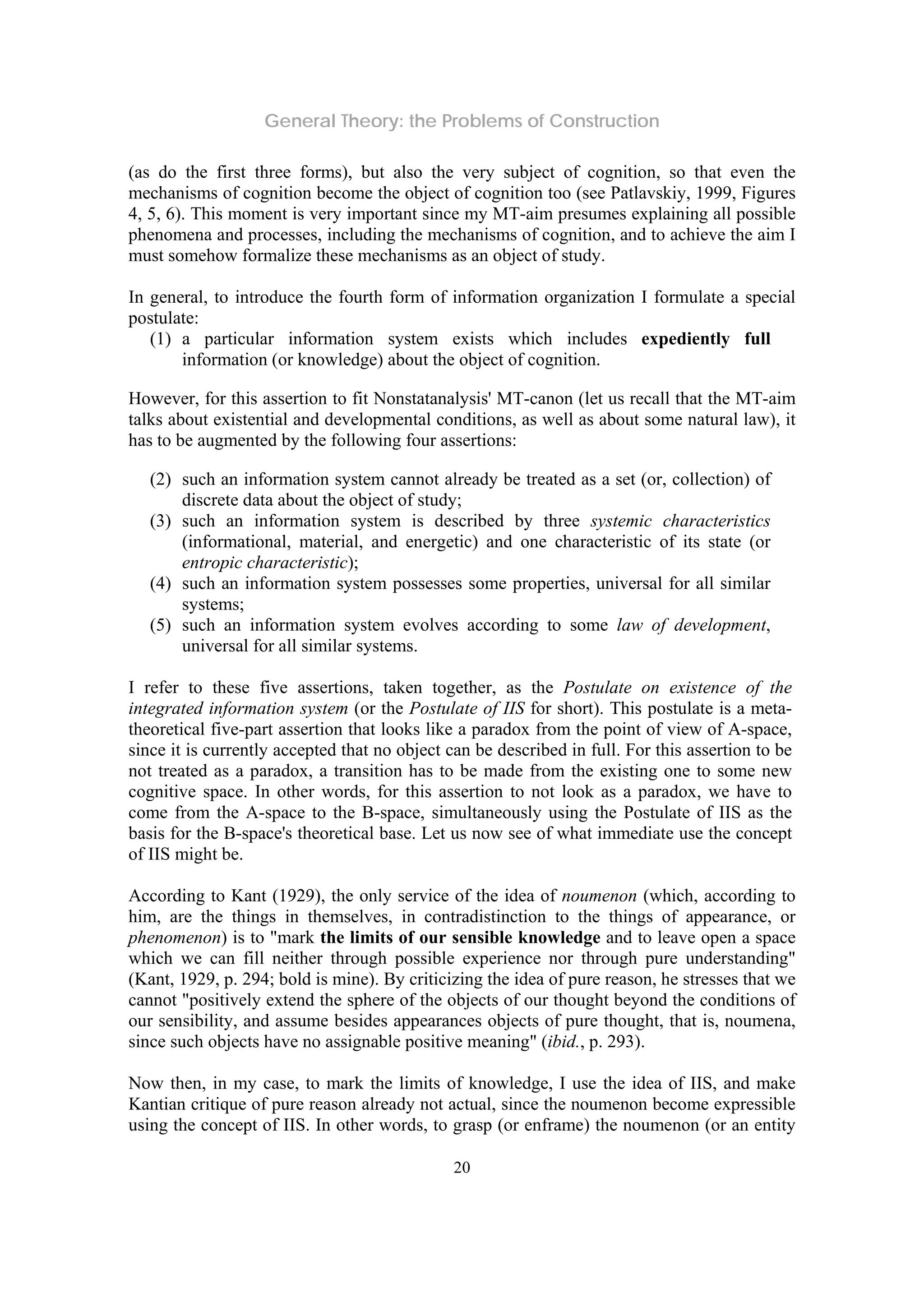 General Theory: the Problems of Construction
20
(as do the first three forms), but also the very subject of cognition, so that even the
mechanisms of cognition become the object of cognition too (see Patlavskiy, 1999, Figures
4, 5, 6). This moment is very important since my MT-aim presumes explaining all possible
phenomena and processes, including the mechanisms of cognition, and to achieve the aim I
must somehow formalize these mechanisms as an object of study.
In general, to introduce the fourth form of information organization I formulate a special
postulate:
(1) a particular information system exists which includes expediently full
information (or knowledge) about the object of cognition.
However, for this assertion to fit Nonstatanalysis' MT-canon (let us recall that the MT-aim
talks about existential and developmental conditions, as well as about some natural law), it
has to be augmented by the following four assertions:
(2) such an information system cannot already be treated as a set (or, collection) of
discrete data about the object of study;
(3) such an information system is described by three systemic characteristics
(informational, material, and energetic) and one characteristic of its state (or
entropic characteristic);
(4) such an information system possesses some properties, universal for all similar
systems;
(5) such an information system evolves according to some law of development,
universal for all similar systems.
I refer to these five assertions, taken together, as the Postulate on existence of the
integrated information system (or the Postulate of IIS for short). This postulate is a meta-
theoretical five-part assertion that looks like a paradox from the point of view of A-space,
since it is currently accepted that no object can be described in full. For this assertion to be
not treated as a paradox, a transition has to be made from the existing one to some new
cognitive space. In other words, for this assertion to not look as a paradox, we have to
come from the A-space to the B-space, simultaneously using the Postulate of IIS as the
basis for the B-space's theoretical base. Let us now see of what immediate use the concept
of IIS might be.
According to Kant (1929), the only service of the idea of noumenon (which, according to
him, are the things in themselves, in contradistinction to the things of appearance, or
phenomenon) is to "mark the limits of our sensible knowledge and to leave open a space
which we can fill neither through possible experience nor through pure understanding"
(Kant, 1929, p. 294; bold is mine). By criticizing the idea of pure reason, he stresses that we
cannot "positively extend the sphere of the objects of our thought beyond the conditions of
our sensibility, and assume besides appearances objects of pure thought, that is, noumena,
since such objects have no assignable positive meaning" (ibid., p. 293).
Now then, in my case, to mark the limits of knowledge, I use the idea of IIS, and make
Kantian critique of pure reason already not actual, since the noumenon become expressible
using the concept of IIS. In other words, to grasp (or enframe) the noumenon (or an entity
 